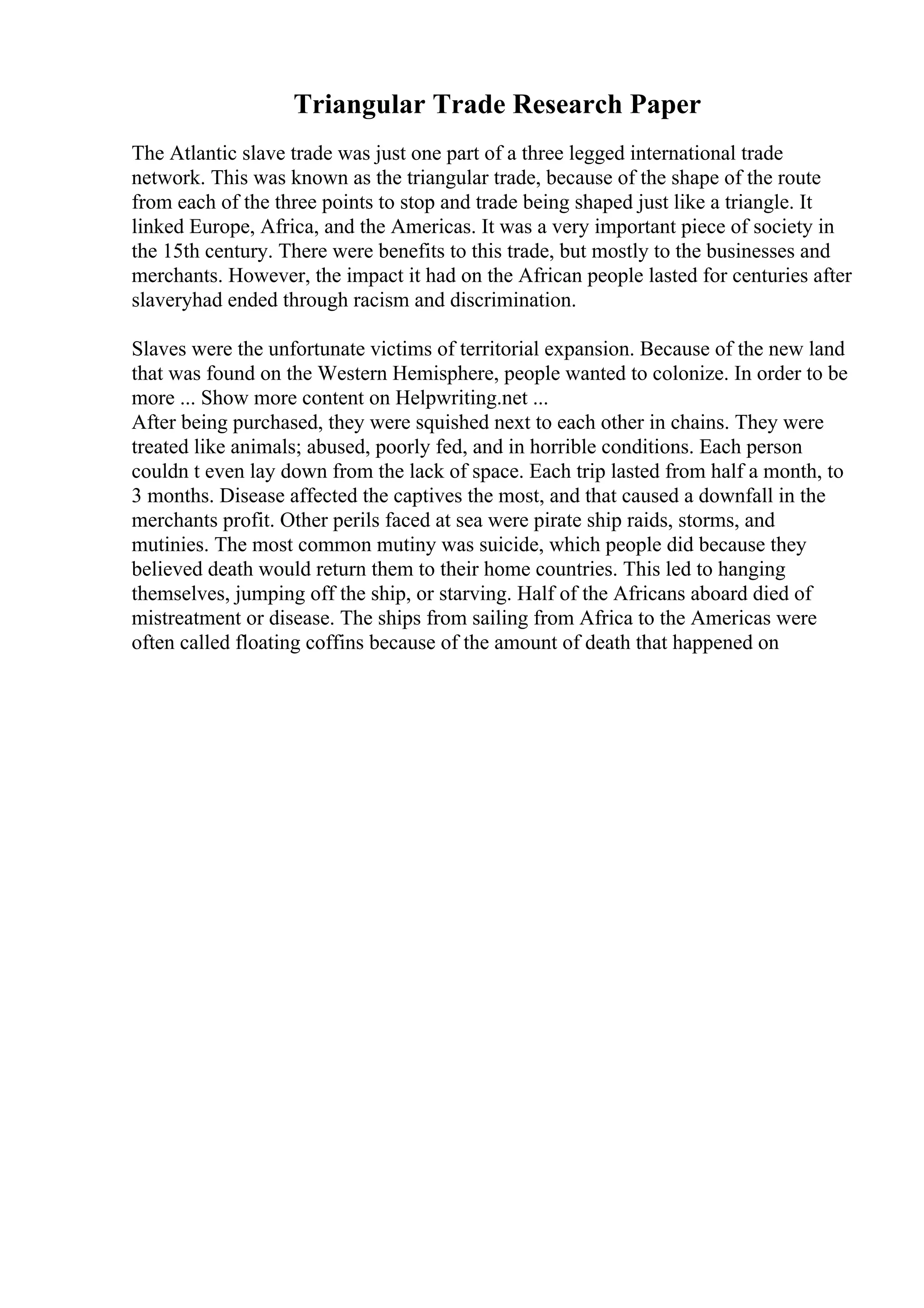 Triangular Trade Research Paper
The Atlantic slave trade was just one part of a three legged international trade
network. This was known as the triangular trade, because of the shape of the route
from each of the three points to stop and trade being shaped just like a triangle. It
linked Europe, Africa, and the Americas. It was a very important piece of society in
the 15th century. There were benefits to this trade, but mostly to the businesses and
merchants. However, the impact it had on the African people lasted for centuries after
slaveryhad ended through racism and discrimination.
Slaves were the unfortunate victims of territorial expansion. Because of the new land
that was found on the Western Hemisphere, people wanted to colonize. In order to be
more ... Show more content on Helpwriting.net ...
After being purchased, they were squished next to each other in chains. They were
treated like animals; abused, poorly fed, and in horrible conditions. Each person
couldn t even lay down from the lack of space. Each trip lasted from half a month, to
3 months. Disease affected the captives the most, and that caused a downfall in the
merchants profit. Other perils faced at sea were pirate ship raids, storms, and
mutinies. The most common mutiny was suicide, which people did because they
believed death would return them to their home countries. This led to hanging
themselves, jumping off the ship, or starving. Half of the Africans aboard died of
mistreatment or disease. The ships from sailing from Africa to the Americas were
often called floating coffins because of the amount of death that happened on
 