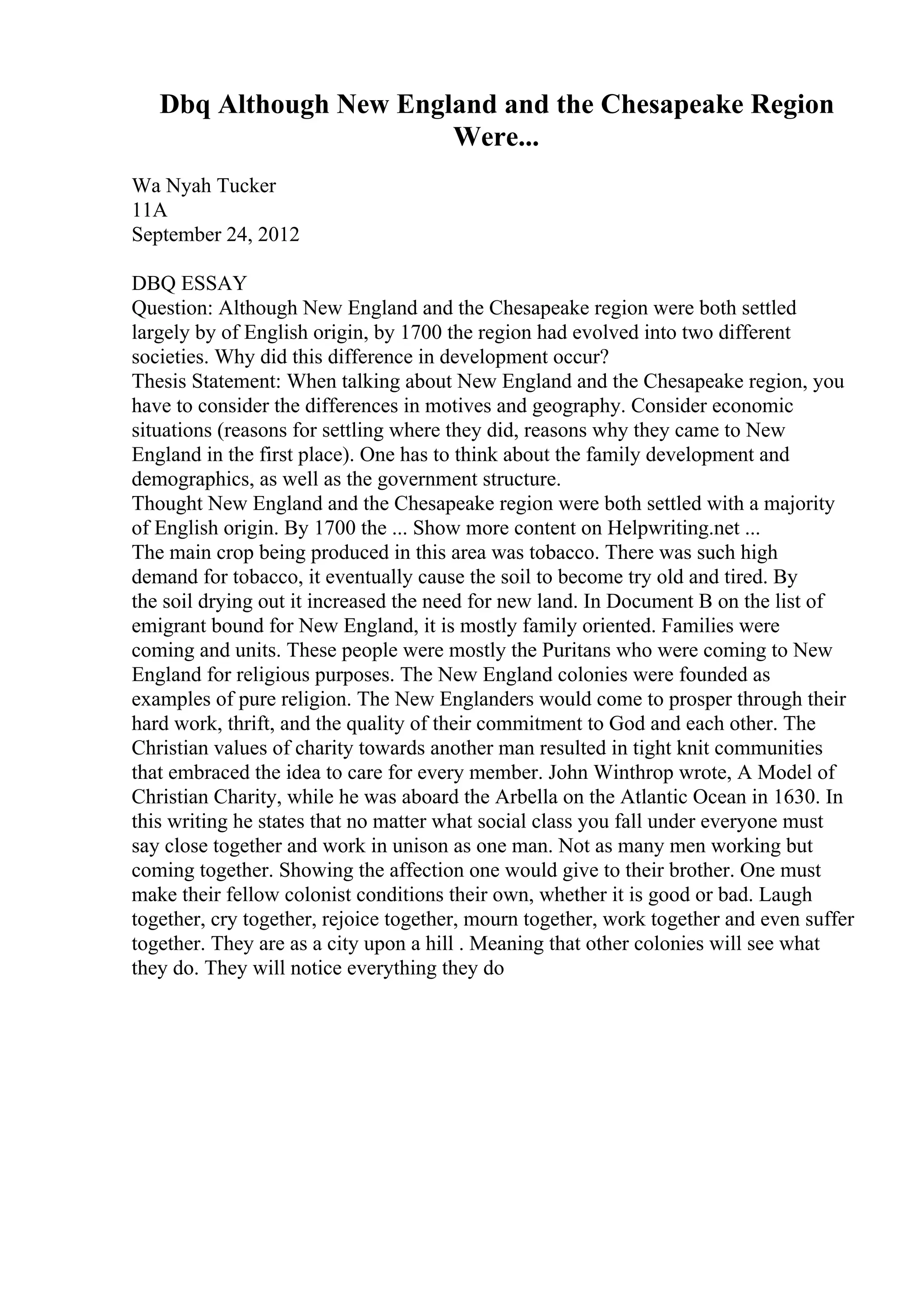 Dbq Although New England and the Chesapeake Region
Were...
Wa Nyah Tucker
11A
September 24, 2012
DBQ ESSAY
Question: Although New England and the Chesapeake region were both settled
largely by of English origin, by 1700 the region had evolved into two different
societies. Why did this difference in development occur?
Thesis Statement: When talking about New England and the Chesapeake region, you
have to consider the differences in motives and geography. Consider economic
situations (reasons for settling where they did, reasons why they came to New
England in the first place). One has to think about the family development and
demographics, as well as the government structure.
Thought New England and the Chesapeake region were both settled with a majority
of English origin. By 1700 the ... Show more content on Helpwriting.net ...
The main crop being produced in this area was tobacco. There was such high
demand for tobacco, it eventually cause the soil to become try old and tired. By
the soil drying out it increased the need for new land. In Document B on the list of
emigrant bound for New England, it is mostly family oriented. Families were
coming and units. These people were mostly the Puritans who were coming to New
England for religious purposes. The New England colonies were founded as
examples of pure religion. The New Englanders would come to prosper through their
hard work, thrift, and the quality of their commitment to God and each other. The
Christian values of charity towards another man resulted in tight knit communities
that embraced the idea to care for every member. John Winthrop wrote, A Model of
Christian Charity, while he was aboard the Arbella on the Atlantic Ocean in 1630. In
this writing he states that no matter what social class you fall under everyone must
say close together and work in unison as one man. Not as many men working but
coming together. Showing the affection one would give to their brother. One must
make their fellow colonist conditions their own, whether it is good or bad. Laugh
together, cry together, rejoice together, mourn together, work together and even suffer
together. They are as a city upon a hill . Meaning that other colonies will see what
they do. They will notice everything they do
 