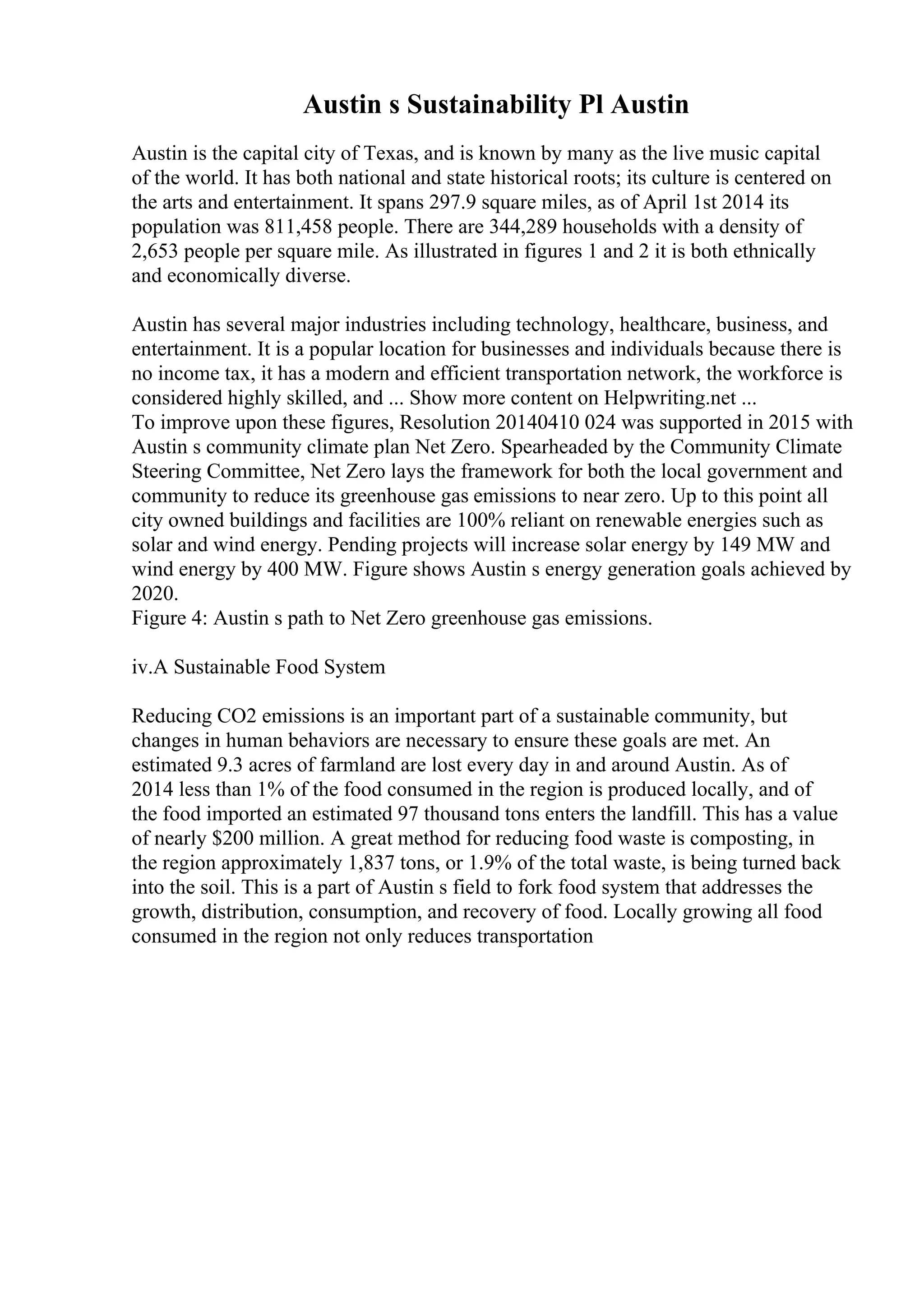 Austin s Sustainability Pl Austin
Austin is the capital city of Texas, and is known by many as the live music capital
of the world. It has both national and state historical roots; its culture is centered on
the arts and entertainment. It spans 297.9 square miles, as of April 1st 2014 its
population was 811,458 people. There are 344,289 households with a density of
2,653 people per square mile. As illustrated in figures 1 and 2 it is both ethnically
and economically diverse.
Austin has several major industries including technology, healthcare, business, and
entertainment. It is a popular location for businesses and individuals because there is
no income tax, it has a modern and efficient transportation network, the workforce is
considered highly skilled, and ... Show more content on Helpwriting.net ...
To improve upon these figures, Resolution 20140410 024 was supported in 2015 with
Austin s community climate plan Net Zero. Spearheaded by the Community Climate
Steering Committee, Net Zero lays the framework for both the local government and
community to reduce its greenhouse gas emissions to near zero. Up to this point all
city owned buildings and facilities are 100% reliant on renewable energies such as
solar and wind energy. Pending projects will increase solar energy by 149 MW and
wind energy by 400 MW. Figure shows Austin s energy generation goals achieved by
2020.
Figure 4: Austin s path to Net Zero greenhouse gas emissions.
iv.A Sustainable Food System
Reducing CO2 emissions is an important part of a sustainable community, but
changes in human behaviors are necessary to ensure these goals are met. An
estimated 9.3 acres of farmland are lost every day in and around Austin. As of
2014 less than 1% of the food consumed in the region is produced locally, and of
the food imported an estimated 97 thousand tons enters the landfill. This has a value
of nearly $200 million. A great method for reducing food waste is composting, in
the region approximately 1,837 tons, or 1.9% of the total waste, is being turned back
into the soil. This is a part of Austin s field to fork food system that addresses the
growth, distribution, consumption, and recovery of food. Locally growing all food
consumed in the region not only reduces transportation
 
