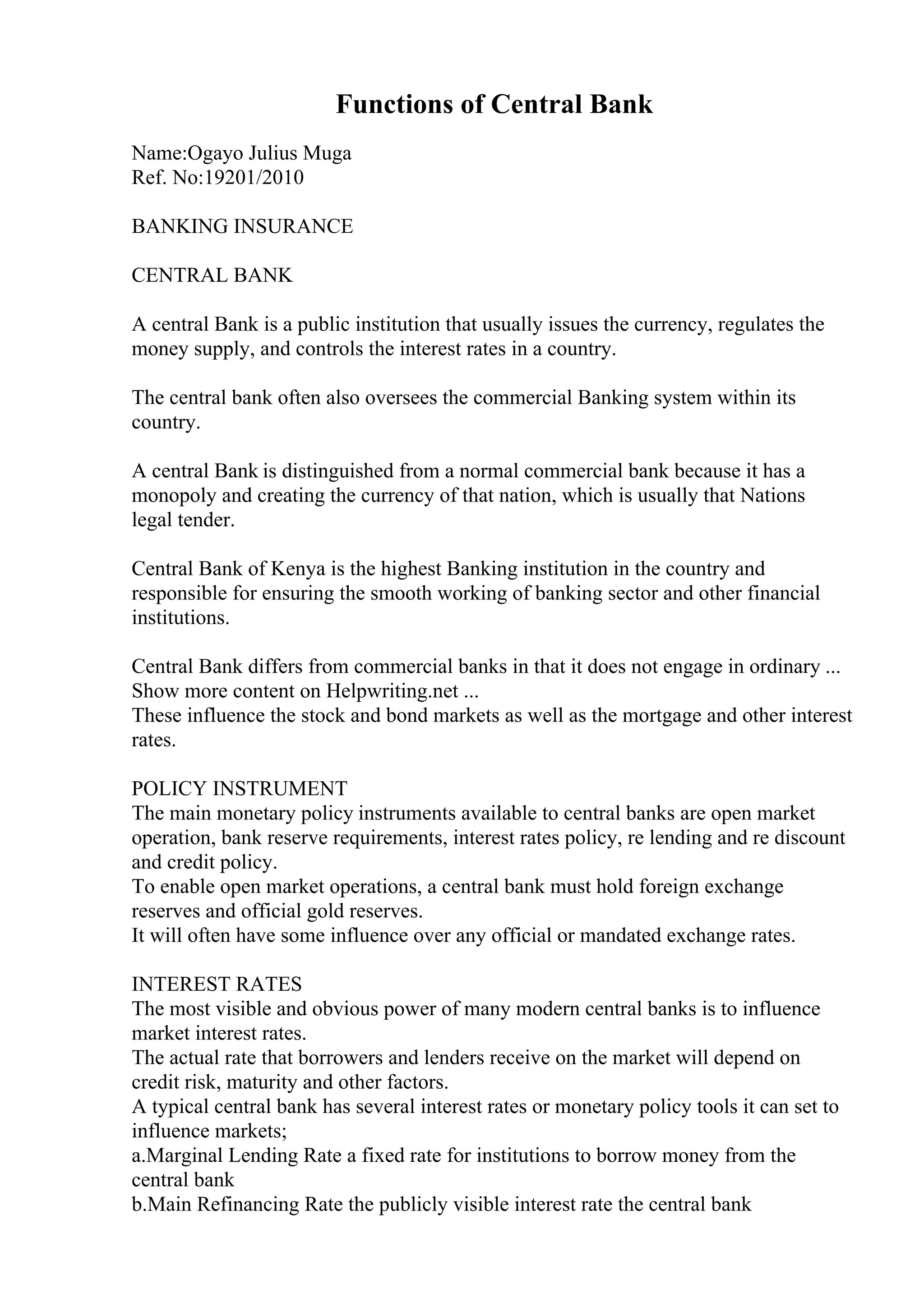 Functions of Central Bank
Name:Ogayo Julius Muga
Ref. No:19201/2010
BANKING INSURANCE
CENTRAL BANK
A central Bank is a public institution that usually issues the currency, regulates the
money supply, and controls the interest rates in a country.
The central bank often also oversees the commercial Banking system within its
country.
A central Bank is distinguished from a normal commercial bank because it has a
monopoly and creating the currency of that nation, which is usually that Nations
legal tender.
Central Bank of Kenya is the highest Banking institution in the country and
responsible for ensuring the smooth working of banking sector and other financial
institutions.
Central Bank differs from commercial banks in that it does not engage in ordinary ...
Show more content on Helpwriting.net ...
These influence the stock and bond markets as well as the mortgage and other interest
rates.
POLICY INSTRUMENT
The main monetary policy instruments available to central banks are open market
operation, bank reserve requirements, interest rates policy, re lending and re discount
and credit policy.
To enable open market operations, a central bank must hold foreign exchange
reserves and official gold reserves.
It will often have some influence over any official or mandated exchange rates.
INTEREST RATES
The most visible and obvious power of many modern central banks is to influence
market interest rates.
The actual rate that borrowers and lenders receive on the market will depend on
credit risk, maturity and other factors.
A typical central bank has several interest rates or monetary policy tools it can set to
influence markets;
a.Marginal Lending Rate a fixed rate for institutions to borrow money from the
central bank
b.Main Refinancing Rate the publicly visible interest rate the central bank
 