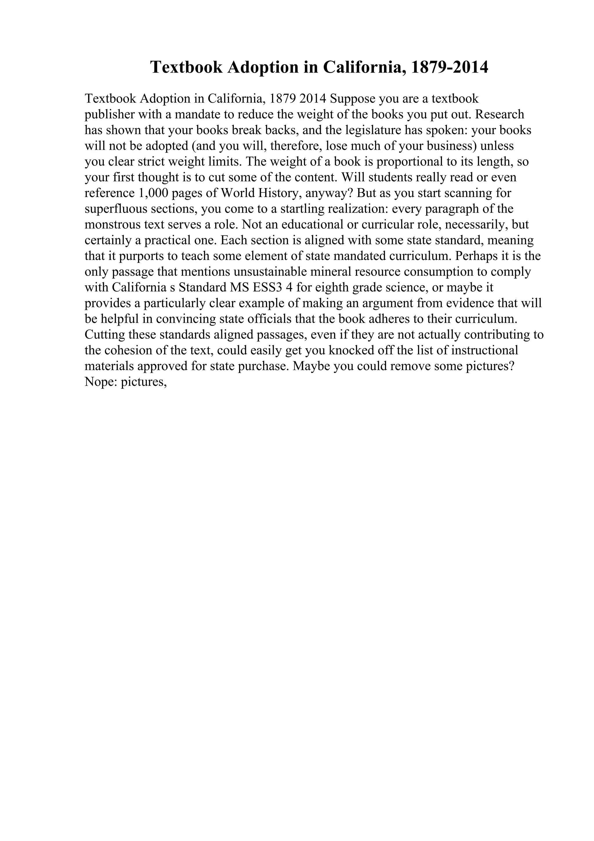 Textbook Adoption in California, 1879-2014
Textbook Adoption in California, 1879 2014 Suppose you are a textbook
publisher with a mandate to reduce the weight of the books you put out. Research
has shown that your books break backs, and the legislature has spoken: your books
will not be adopted (and you will, therefore, lose much of your business) unless
you clear strict weight limits. The weight of a book is proportional to its length, so
your first thought is to cut some of the content. Will students really read or even
reference 1,000 pages of World History, anyway? But as you start scanning for
superfluous sections, you come to a startling realization: every paragraph of the
monstrous text serves a role. Not an educational or curricular role, necessarily, but
certainly a practical one. Each section is aligned with some state standard, meaning
that it purports to teach some element of state mandated curriculum. Perhaps it is the
only passage that mentions unsustainable mineral resource consumption to comply
with California s Standard MS ESS3 4 for eighth grade science, or maybe it
provides a particularly clear example of making an argument from evidence that will
be helpful in convincing state officials that the book adheres to their curriculum.
Cutting these standards aligned passages, even if they are not actually contributing to
the cohesion of the text, could easily get you knocked off the list of instructional
materials approved for state purchase. Maybe you could remove some pictures?
Nope: pictures,
 