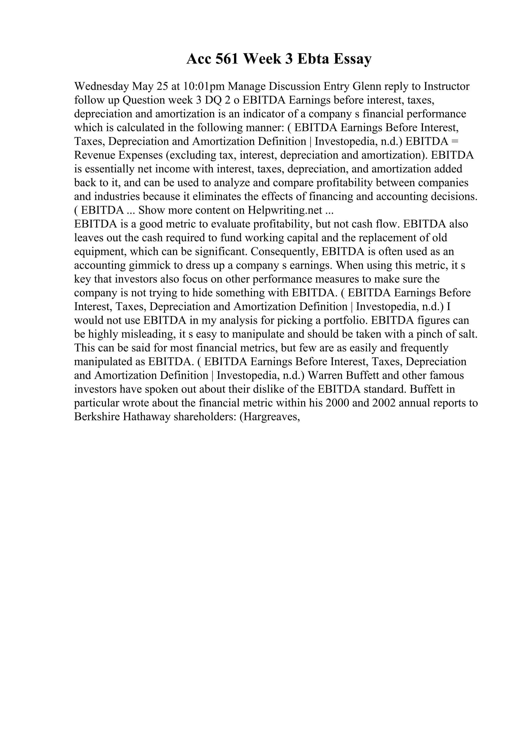 Acc 561 Week 3 Ebta Essay
Wednesday May 25 at 10:01pm Manage Discussion Entry Glenn reply to Instructor
follow up Question week 3 DQ 2 o EBITDA Earnings before interest, taxes,
depreciation and amortization is an indicator of a company s financial performance
which is calculated in the following manner: ( EBITDA Earnings Before Interest,
Taxes, Depreciation and Amortization Definition | Investopedia, n.d.) EBITDA =
Revenue Expenses (excluding tax, interest, depreciation and amortization). EBITDA
is essentially net income with interest, taxes, depreciation, and amortization added
back to it, and can be used to analyze and compare profitability between companies
and industries because it eliminates the effects of financing and accounting decisions.
( EBITDA ... Show more content on Helpwriting.net ...
EBITDA is a good metric to evaluate profitability, but not cash flow. EBITDA also
leaves out the cash required to fund working capital and the replacement of old
equipment, which can be significant. Consequently, EBITDA is often used as an
accounting gimmick to dress up a company s earnings. When using this metric, it s
key that investors also focus on other performance measures to make sure the
company is not trying to hide something with EBITDA. ( EBITDA Earnings Before
Interest, Taxes, Depreciation and Amortization Definition | Investopedia, n.d.) I
would not use EBITDA in my analysis for picking a portfolio. EBITDA figures can
be highly misleading, it s easy to manipulate and should be taken with a pinch of salt.
This can be said for most financial metrics, but few are as easily and frequently
manipulated as EBITDA. ( EBITDA Earnings Before Interest, Taxes, Depreciation
and Amortization Definition | Investopedia, n.d.) Warren Buffett and other famous
investors have spoken out about their dislike of the EBITDA standard. Buffett in
particular wrote about the financial metric within his 2000 and 2002 annual reports to
Berkshire Hathaway shareholders: (Hargreaves,
 