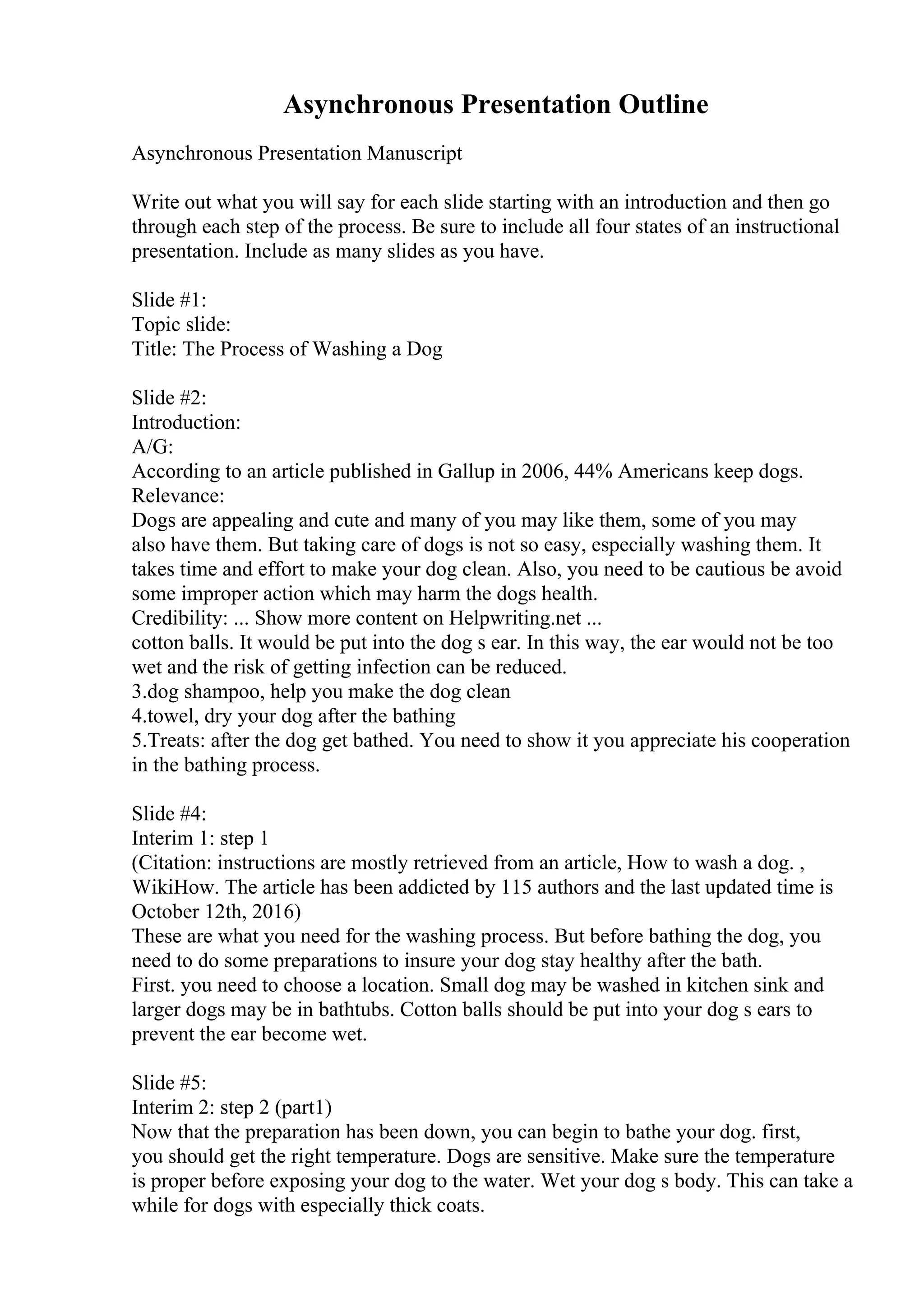 Asynchronous Presentation Outline
Asynchronous Presentation Manuscript
Write out what you will say for each slide starting with an introduction and then go
through each step of the process. Be sure to include all four states of an instructional
presentation. Include as many slides as you have.
Slide #1:
Topic slide:
Title: The Process of Washing a Dog
Slide #2:
Introduction:
A/G:
According to an article published in Gallup in 2006, 44% Americans keep dogs.
Relevance:
Dogs are appealing and cute and many of you may like them, some of you may
also have them. But taking care of dogs is not so easy, especially washing them. It
takes time and effort to make your dog clean. Also, you need to be cautious be avoid
some improper action which may harm the dogs health.
Credibility: ... Show more content on Helpwriting.net ...
cotton balls. It would be put into the dog s ear. In this way, the ear would not be too
wet and the risk of getting infection can be reduced.
3.dog shampoo, help you make the dog clean
4.towel, dry your dog after the bathing
5.Treats: after the dog get bathed. You need to show it you appreciate his cooperation
in the bathing process.
Slide #4:
Interim 1: step 1
(Citation: instructions are mostly retrieved from an article, How to wash a dog. ,
WikiHow. The article has been addicted by 115 authors and the last updated time is
October 12th, 2016)
These are what you need for the washing process. But before bathing the dog, you
need to do some preparations to insure your dog stay healthy after the bath.
First. you need to choose a location. Small dog may be washed in kitchen sink and
larger dogs may be in bathtubs. Cotton balls should be put into your dog s ears to
prevent the ear become wet.
Slide #5:
Interim 2: step 2 (part1)
Now that the preparation has been down, you can begin to bathe your dog. first,
you should get the right temperature. Dogs are sensitive. Make sure the temperature
is proper before exposing your dog to the water. Wet your dog s body. This can take a
while for dogs with especially thick coats.
 