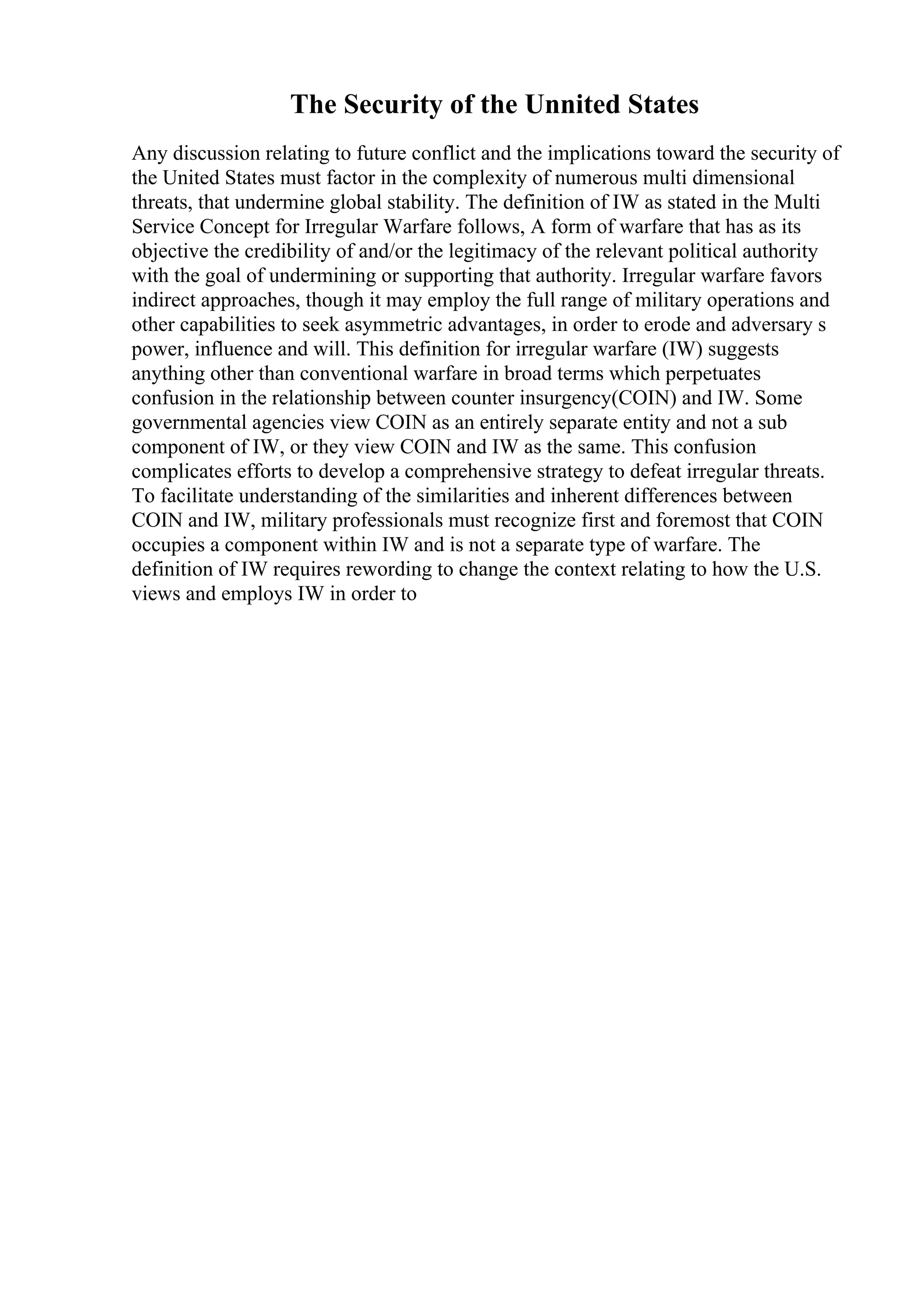 The Security of the Unnited States
Any discussion relating to future conflict and the implications toward the security of
the United States must factor in the complexity of numerous multi dimensional
threats, that undermine global stability. The definition of IW as stated in the Multi
Service Concept for Irregular Warfare follows, A form of warfare that has as its
objective the credibility of and/or the legitimacy of the relevant political authority
with the goal of undermining or supporting that authority. Irregular warfare favors
indirect approaches, though it may employ the full range of military operations and
other capabilities to seek asymmetric advantages, in order to erode and adversary s
power, influence and will. This definition for irregular warfare (IW) suggests
anything other than conventional warfare in broad terms which perpetuates
confusion in the relationship between counter insurgency(COIN) and IW. Some
governmental agencies view COIN as an entirely separate entity and not a sub
component of IW, or they view COIN and IW as the same. This confusion
complicates efforts to develop a comprehensive strategy to defeat irregular threats.
To facilitate understanding of the similarities and inherent differences between
COIN and IW, military professionals must recognize first and foremost that COIN
occupies a component within IW and is not a separate type of warfare. The
definition of IW requires rewording to change the context relating to how the U.S.
views and employs IW in order to
 