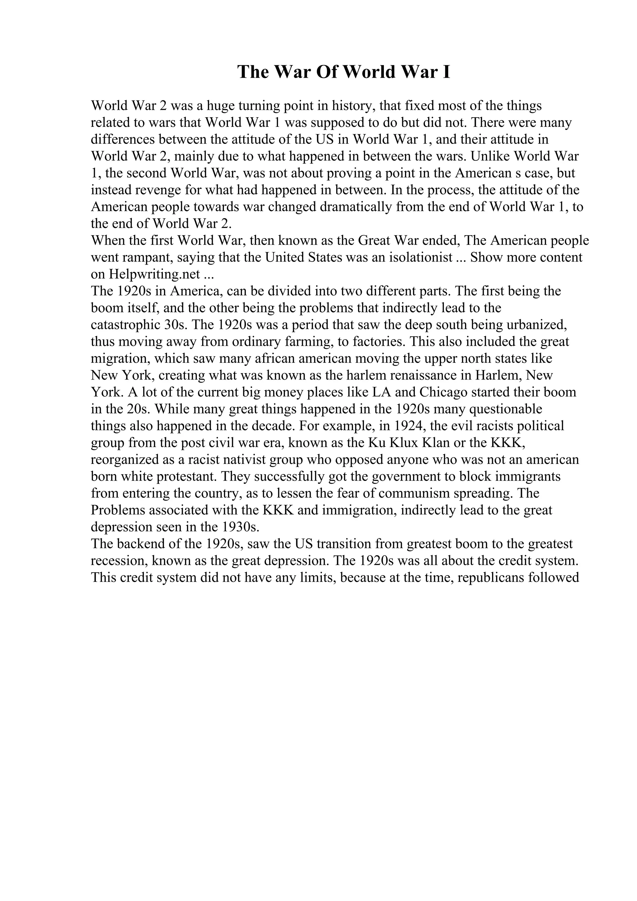 The War Of World War I
World War 2 was a huge turning point in history, that fixed most of the things
related to wars that World War 1 was supposed to do but did not. There were many
differences between the attitude of the US in World War 1, and their attitude in
World War 2, mainly due to what happened in between the wars. Unlike World War
1, the second World War, was not about proving a point in the American s case, but
instead revenge for what had happened in between. In the process, the attitude of the
American people towards war changed dramatically from the end of World War 1, to
the end of World War 2.
When the first World War, then known as the Great War ended, The American people
went rampant, saying that the United States was an isolationist ... Show more content
on Helpwriting.net ...
The 1920s in America, can be divided into two different parts. The first being the
boom itself, and the other being the problems that indirectly lead to the
catastrophic 30s. The 1920s was a period that saw the deep south being urbanized,
thus moving away from ordinary farming, to factories. This also included the great
migration, which saw many african american moving the upper north states like
New York, creating what was known as the harlem renaissance in Harlem, New
York. A lot of the current big money places like LA and Chicago started their boom
in the 20s. While many great things happened in the 1920s many questionable
things also happened in the decade. For example, in 1924, the evil racists political
group from the post civil war era, known as the Ku Klux Klan or the KKK,
reorganized as a racist nativist group who opposed anyone who was not an american
born white protestant. They successfully got the government to block immigrants
from entering the country, as to lessen the fear of communism spreading. The
Problems associated with the KKK and immigration, indirectly lead to the great
depression seen in the 1930s.
The backend of the 1920s, saw the US transition from greatest boom to the greatest
recession, known as the great depression. The 1920s was all about the credit system.
This credit system did not have any limits, because at the time, republicans followed
 