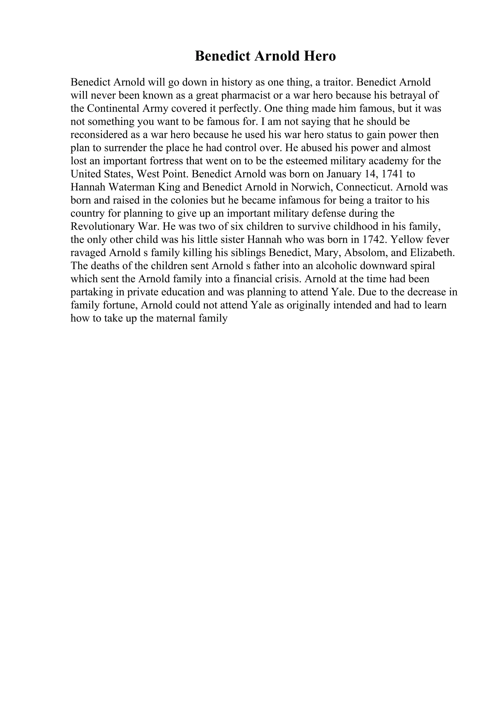 Benedict Arnold Hero
Benedict Arnold will go down in history as one thing, a traitor. Benedict Arnold
will never been known as a great pharmacist or a war hero because his betrayal of
the Continental Army covered it perfectly. One thing made him famous, but it was
not something you want to be famous for. I am not saying that he should be
reconsidered as a war hero because he used his war hero status to gain power then
plan to surrender the place he had control over. He abused his power and almost
lost an important fortress that went on to be the esteemed military academy for the
United States, West Point. Benedict Arnold was born on January 14, 1741 to
Hannah Waterman King and Benedict Arnold in Norwich, Connecticut. Arnold was
born and raised in the colonies but he became infamous for being a traitor to his
country for planning to give up an important military defense during the
Revolutionary War. He was two of six children to survive childhood in his family,
the only other child was his little sister Hannah who was born in 1742. Yellow fever
ravaged Arnold s family killing his siblings Benedict, Mary, Absolom, and Elizabeth.
The deaths of the children sent Arnold s father into an alcoholic downward spiral
which sent the Arnold family into a financial crisis. Arnold at the time had been
partaking in private education and was planning to attend Yale. Due to the decrease in
family fortune, Arnold could not attend Yale as originally intended and had to learn
how to take up the maternal family
 