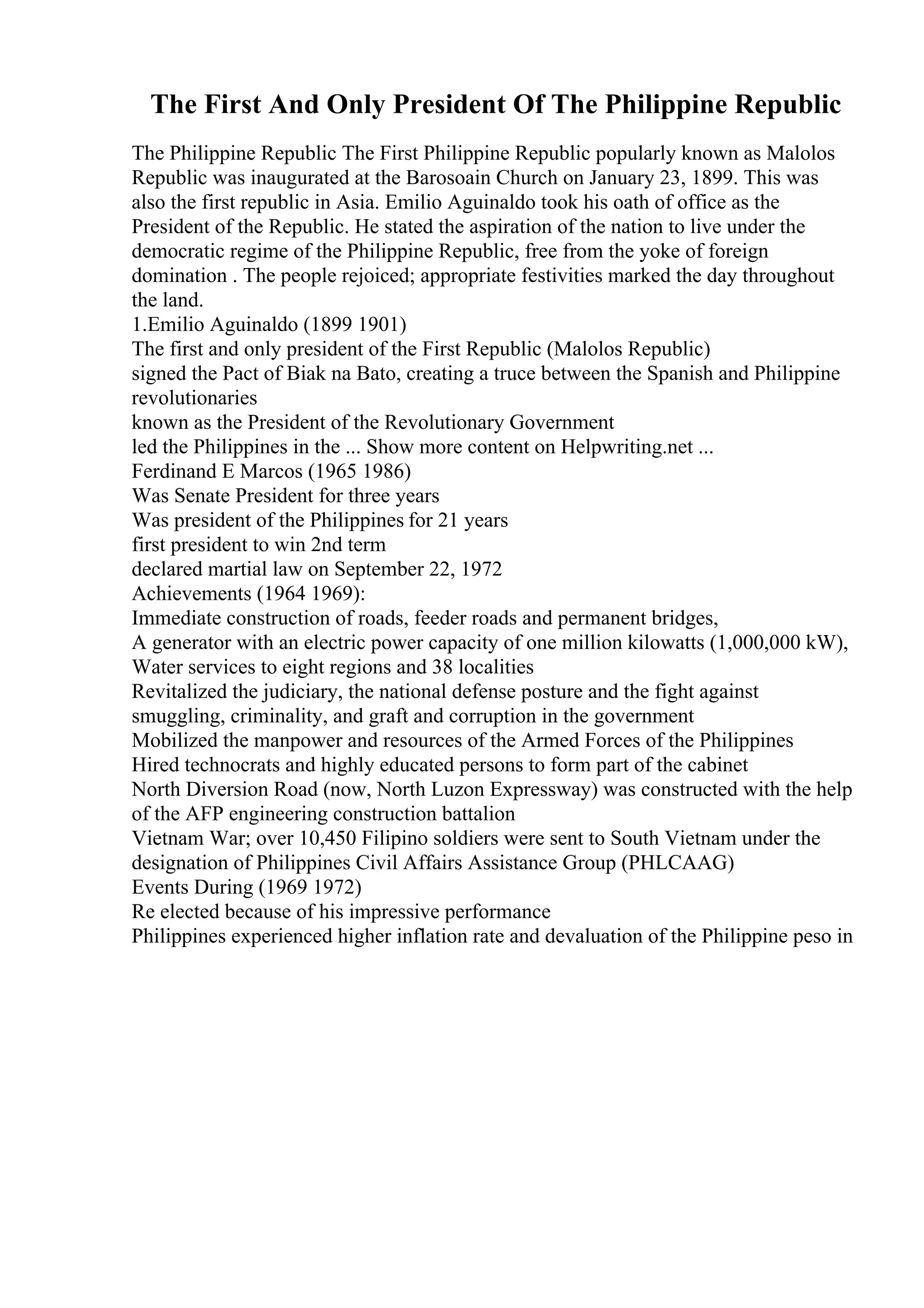 The First And Only President Of The Philippine Republic
The Philippine Republic The First Philippine Republic popularly known as Malolos
Republic was inaugurated at the Barosoain Church on January 23, 1899. This was
also the first republic in Asia. Emilio Aguinaldo took his oath of office as the
President of the Republic. He stated the aspiration of the nation to live under the
democratic regime of the Philippine Republic, free from the yoke of foreign
domination . The people rejoiced; appropriate festivities marked the day throughout
the land.
1.Emilio Aguinaldo (1899 1901)
The first and only president of the First Republic (Malolos Republic)
signed the Pact of Biak na Bato, creating a truce between the Spanish and Philippine
revolutionaries
known as the President of the Revolutionary Government
led the Philippines in the ... Show more content on Helpwriting.net ...
Ferdinand E Marcos (1965 1986)
Was Senate President for three years
Was president of the Philippines for 21 years
first president to win 2nd term
declared martial law on September 22, 1972
Achievements (1964 1969):
Immediate construction of roads, feeder roads and permanent bridges,
A generator with an electric power capacity of one million kilowatts (1,000,000 kW),
Water services to eight regions and 38 localities
Revitalized the judiciary, the national defense posture and the fight against
smuggling, criminality, and graft and corruption in the government
Mobilized the manpower and resources of the Armed Forces of the Philippines
Hired technocrats and highly educated persons to form part of the cabinet
North Diversion Road (now, North Luzon Expressway) was constructed with the help
of the AFP engineering construction battalion
Vietnam War; over 10,450 Filipino soldiers were sent to South Vietnam under the
designation of Philippines Civil Affairs Assistance Group (PHLCAAG)
Events During (1969 1972)
Re elected because of his impressive performance
Philippines experienced higher inflation rate and devaluation of the Philippine peso in
 