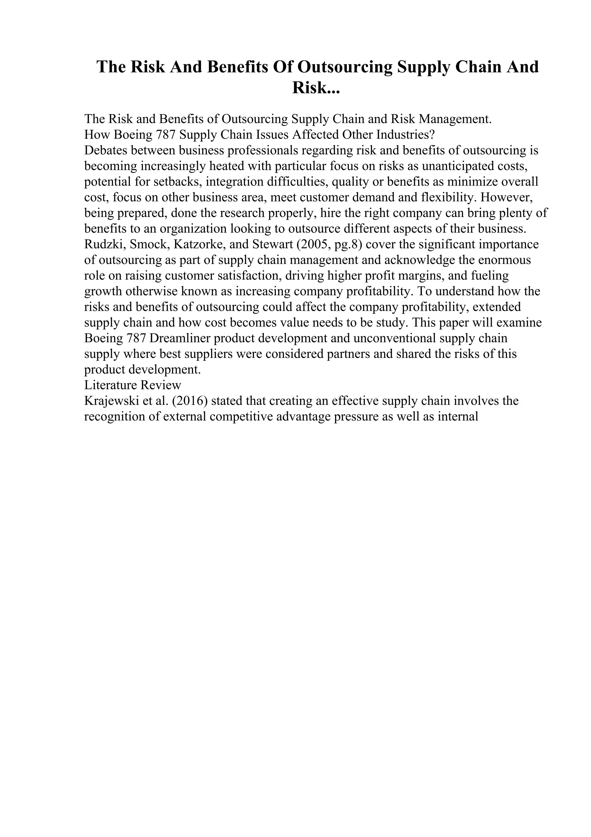 The Risk And Benefits Of Outsourcing Supply Chain And
Risk...
The Risk and Benefits of Outsourcing Supply Chain and Risk Management.
How Boeing 787 Supply Chain Issues Affected Other Industries?
Debates between business professionals regarding risk and benefits of outsourcing is
becoming increasingly heated with particular focus on risks as unanticipated costs,
potential for setbacks, integration difficulties, quality or benefits as minimize overall
cost, focus on other business area, meet customer demand and flexibility. However,
being prepared, done the research properly, hire the right company can bring plenty of
benefits to an organization looking to outsource different aspects of their business.
Rudzki, Smock, Katzorke, and Stewart (2005, pg.8) cover the significant importance
of outsourcing as part of supply chain management and acknowledge the enormous
role on raising customer satisfaction, driving higher profit margins, and fueling
growth otherwise known as increasing company profitability. To understand how the
risks and benefits of outsourcing could affect the company profitability, extended
supply chain and how cost becomes value needs to be study. This paper will examine
Boeing 787 Dreamliner product development and unconventional supply chain
supply where best suppliers were considered partners and shared the risks of this
product development.
Literature Review
Krajewski et al. (2016) stated that creating an effective supply chain involves the
recognition of external competitive advantage pressure as well as internal
 