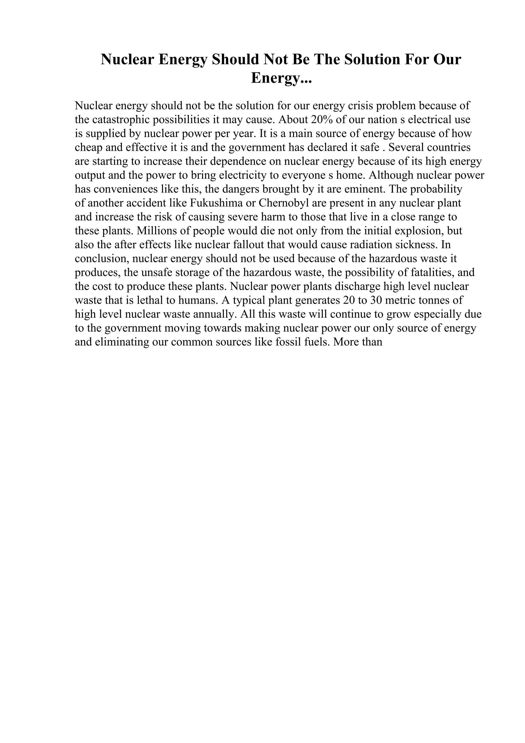Nuclear Energy Should Not Be The Solution For Our
Energy...
Nuclear energy should not be the solution for our energy crisis problem because of
the catastrophic possibilities it may cause. About 20% of our nation s electrical use
is supplied by nuclear power per year. It is a main source of energy because of how
cheap and effective it is and the government has declared it safe . Several countries
are starting to increase their dependence on nuclear energy because of its high energy
output and the power to bring electricity to everyone s home. Although nuclear power
has conveniences like this, the dangers brought by it are eminent. The probability
of another accident like Fukushima or Chernobyl are present in any nuclear plant
and increase the risk of causing severe harm to those that live in a close range to
these plants. Millions of people would die not only from the initial explosion, but
also the after effects like nuclear fallout that would cause radiation sickness. In
conclusion, nuclear energy should not be used because of the hazardous waste it
produces, the unsafe storage of the hazardous waste, the possibility of fatalities, and
the cost to produce these plants. Nuclear power plants discharge high level nuclear
waste that is lethal to humans. A typical plant generates 20 to 30 metric tonnes of
high level nuclear waste annually. All this waste will continue to grow especially due
to the government moving towards making nuclear power our only source of energy
and eliminating our common sources like fossil fuels. More than
 