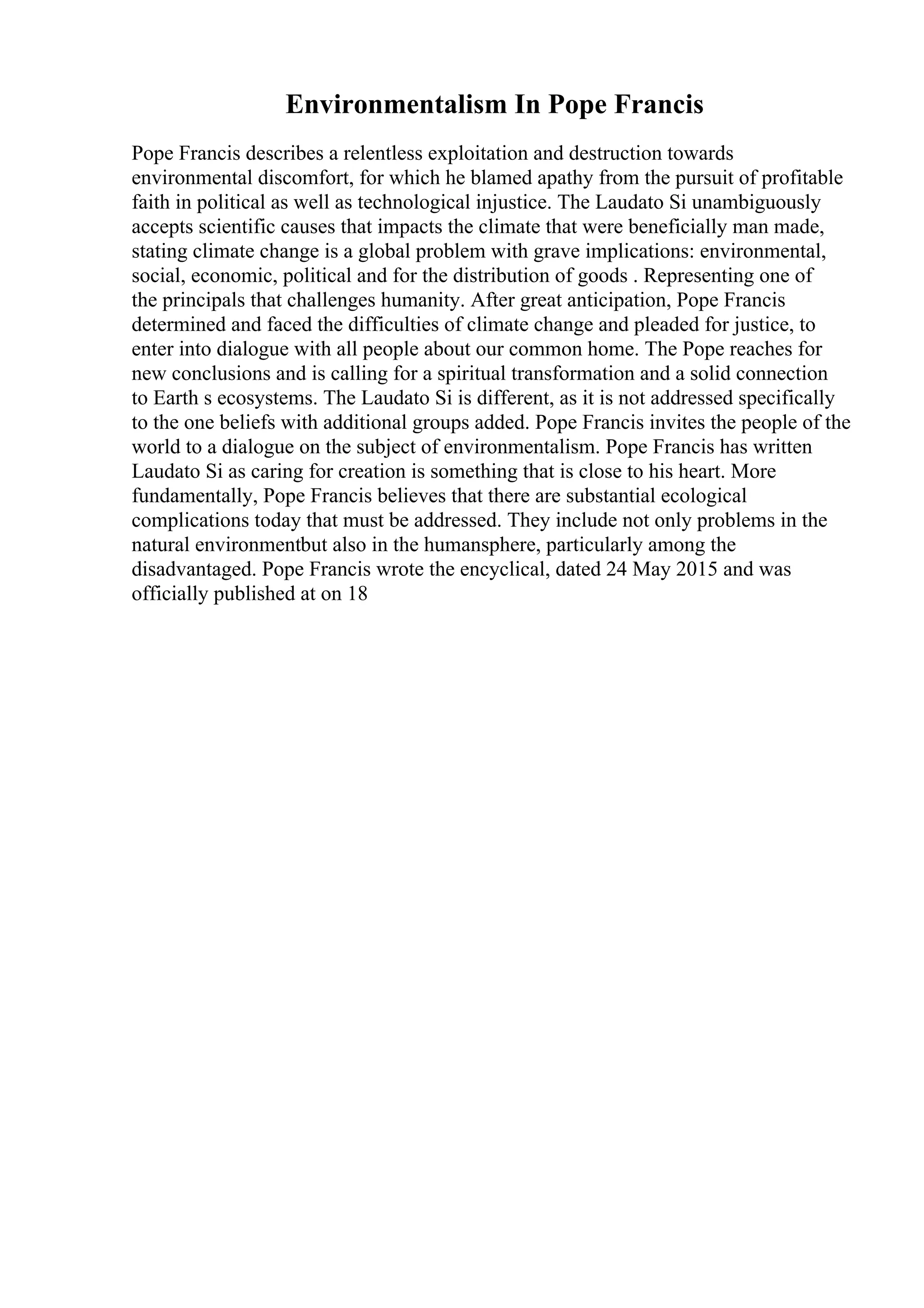 Environmentalism In Pope Francis
Pope Francis describes a relentless exploitation and destruction towards
environmental discomfort, for which he blamed apathy from the pursuit of profitable
faith in political as well as technological injustice. The Laudato Si unambiguously
accepts scientific causes that impacts the climate that were beneficially man made,
stating climate change is a global problem with grave implications: environmental,
social, economic, political and for the distribution of goods . Representing one of
the principals that challenges humanity. After great anticipation, Pope Francis
determined and faced the difficulties of climate change and pleaded for justice, to
enter into dialogue with all people about our common home. The Pope reaches for
new conclusions and is calling for a spiritual transformation and a solid connection
to Earth s ecosystems. The Laudato Si is different, as it is not addressed specifically
to the one beliefs with additional groups added. Pope Francis invites the people of the
world to a dialogue on the subject of environmentalism. Pope Francis has written
Laudato Si as caring for creation is something that is close to his heart. More
fundamentally, Pope Francis believes that there are substantial ecological
complications today that must be addressed. They include not only problems in the
natural environmentbut also in the humansphere, particularly among the
disadvantaged. Pope Francis wrote the encyclical, dated 24 May 2015 and was
officially published at on 18
 