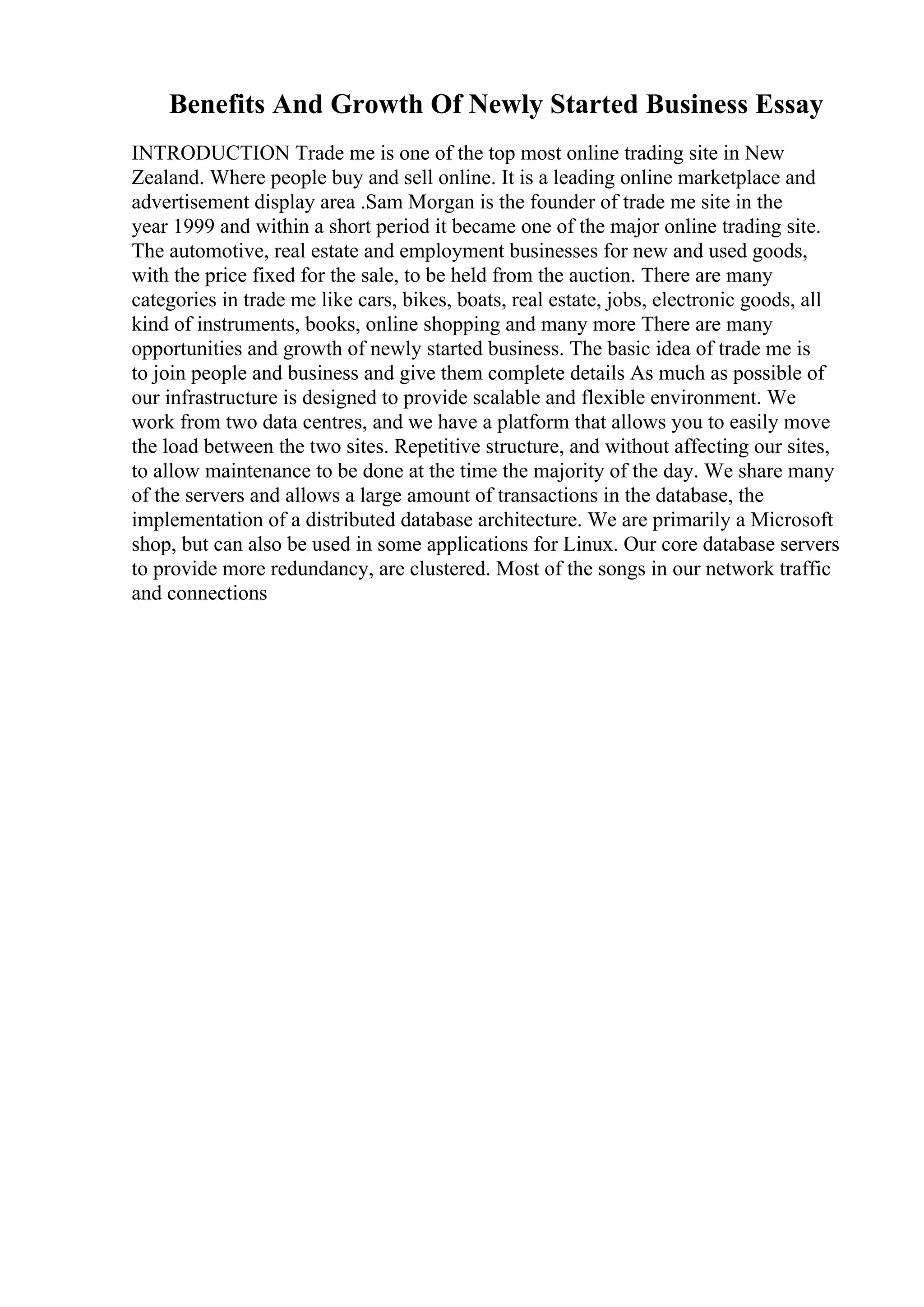 Benefits And Growth Of Newly Started Business Essay
INTRODUCTION Trade me is one of the top most online trading site in New
Zealand. Where people buy and sell online. It is a leading online marketplace and
advertisement display area .Sam Morgan is the founder of trade me site in the
year 1999 and within a short period it became one of the major online trading site.
The automotive, real estate and employment businesses for new and used goods,
with the price fixed for the sale, to be held from the auction. There are many
categories in trade me like cars, bikes, boats, real estate, jobs, electronic goods, all
kind of instruments, books, online shopping and many more There are many
opportunities and growth of newly started business. The basic idea of trade me is
to join people and business and give them complete details As much as possible of
our infrastructure is designed to provide scalable and flexible environment. We
work from two data centres, and we have a platform that allows you to easily move
the load between the two sites. Repetitive structure, and without affecting our sites,
to allow maintenance to be done at the time the majority of the day. We share many
of the servers and allows a large amount of transactions in the database, the
implementation of a distributed database architecture. We are primarily a Microsoft
shop, but can also be used in some applications for Linux. Our core database servers
to provide more redundancy, are clustered. Most of the songs in our network traffic
and connections
 