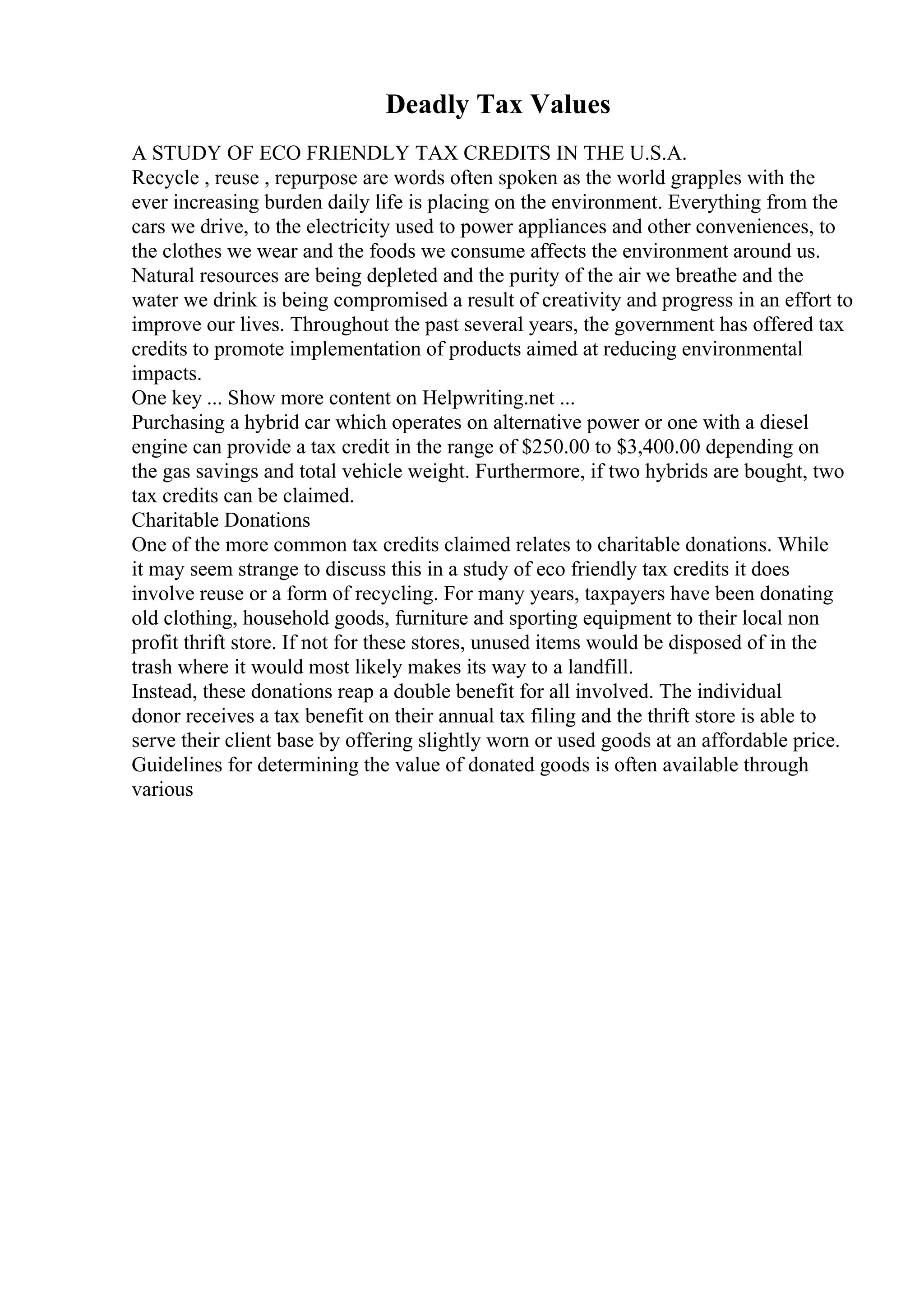 Deadly Tax Values
A STUDY OF ECO FRIENDLY TAX CREDITS IN THE U.S.A.
Recycle , reuse , repurpose are words often spoken as the world grapples with the
ever increasing burden daily life is placing on the environment. Everything from the
cars we drive, to the electricity used to power appliances and other conveniences, to
the clothes we wear and the foods we consume affects the environment around us.
Natural resources are being depleted and the purity of the air we breathe and the
water we drink is being compromised a result of creativity and progress in an effort to
improve our lives. Throughout the past several years, the government has offered tax
credits to promote implementation of products aimed at reducing environmental
impacts.
One key ... Show more content on Helpwriting.net ...
Purchasing a hybrid car which operates on alternative power or one with a diesel
engine can provide a tax credit in the range of $250.00 to $3,400.00 depending on
the gas savings and total vehicle weight. Furthermore, if two hybrids are bought, two
tax credits can be claimed.
Charitable Donations
One of the more common tax credits claimed relates to charitable donations. While
it may seem strange to discuss this in a study of eco friendly tax credits it does
involve reuse or a form of recycling. For many years, taxpayers have been donating
old clothing, household goods, furniture and sporting equipment to their local non
profit thrift store. If not for these stores, unused items would be disposed of in the
trash where it would most likely makes its way to a landfill.
Instead, these donations reap a double benefit for all involved. The individual
donor receives a tax benefit on their annual tax filing and the thrift store is able to
serve their client base by offering slightly worn or used goods at an affordable price.
Guidelines for determining the value of donated goods is often available through
various
 