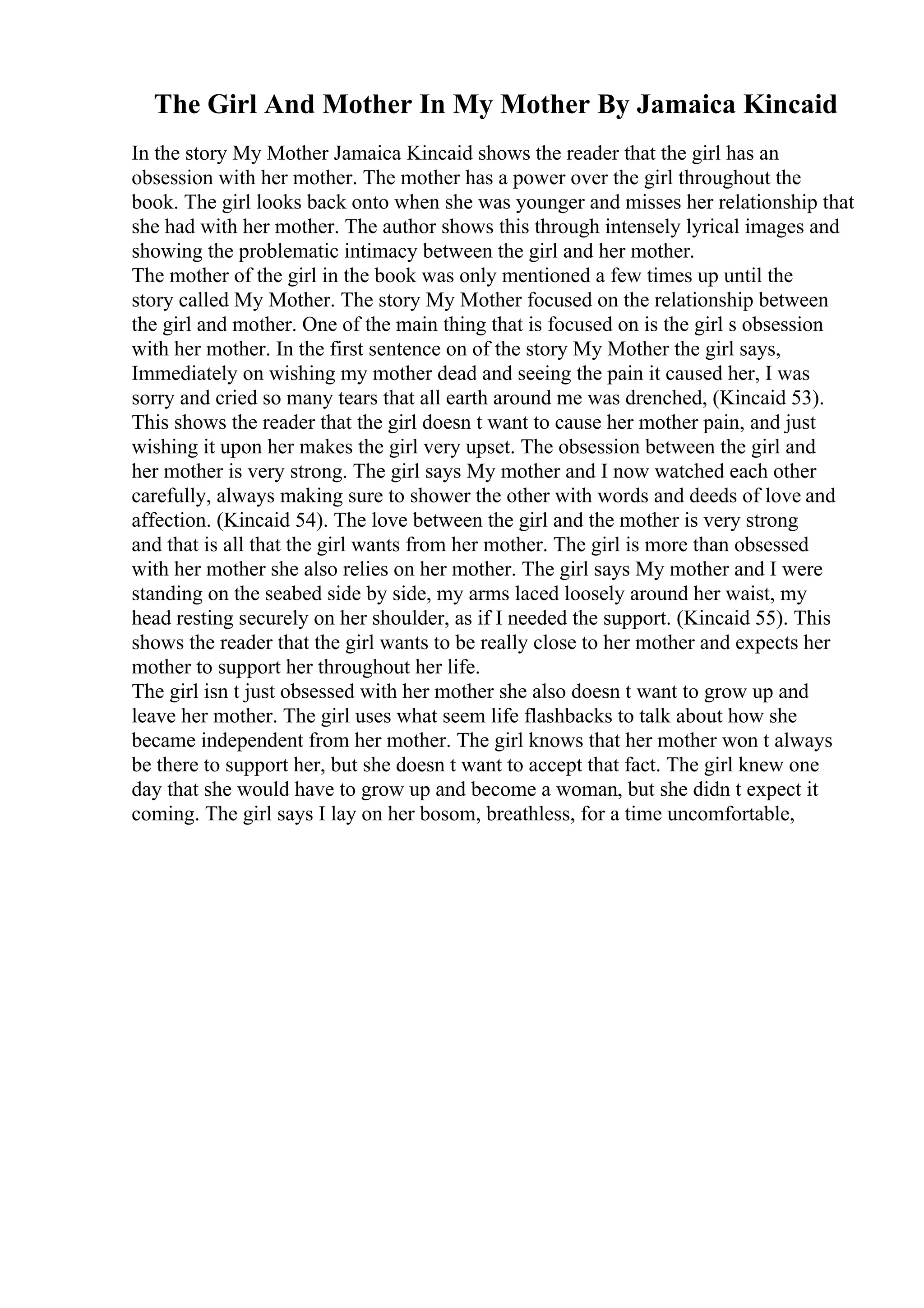 The Girl And Mother In My Mother By Jamaica Kincaid
In the story My Mother Jamaica Kincaid shows the reader that the girl has an
obsession with her mother. The mother has a power over the girl throughout the
book. The girl looks back onto when she was younger and misses her relationship that
she had with her mother. The author shows this through intensely lyrical images and
showing the problematic intimacy between the girl and her mother.
The mother of the girl in the book was only mentioned a few times up until the
story called My Mother. The story My Mother focused on the relationship between
the girl and mother. One of the main thing that is focused on is the girl s obsession
with her mother. In the first sentence on of the story My Mother the girl says,
Immediately on wishing my mother dead and seeing the pain it caused her, I was
sorry and cried so many tears that all earth around me was drenched, (Kincaid 53).
This shows the reader that the girl doesn t want to cause her mother pain, and just
wishing it upon her makes the girl very upset. The obsession between the girl and
her mother is very strong. The girl says My mother and I now watched each other
carefully, always making sure to shower the other with words and deeds of love and
affection. (Kincaid 54). The love between the girl and the mother is very strong
and that is all that the girl wants from her mother. The girl is more than obsessed
with her mother she also relies on her mother. The girl says My mother and I were
standing on the seabed side by side, my arms laced loosely around her waist, my
head resting securely on her shoulder, as if I needed the support. (Kincaid 55). This
shows the reader that the girl wants to be really close to her mother and expects her
mother to support her throughout her life.
The girl isn t just obsessed with her mother she also doesn t want to grow up and
leave her mother. The girl uses what seem life flashbacks to talk about how she
became independent from her mother. The girl knows that her mother won t always
be there to support her, but she doesn t want to accept that fact. The girl knew one
day that she would have to grow up and become a woman, but she didn t expect it
coming. The girl says I lay on her bosom, breathless, for a time uncomfortable,
 