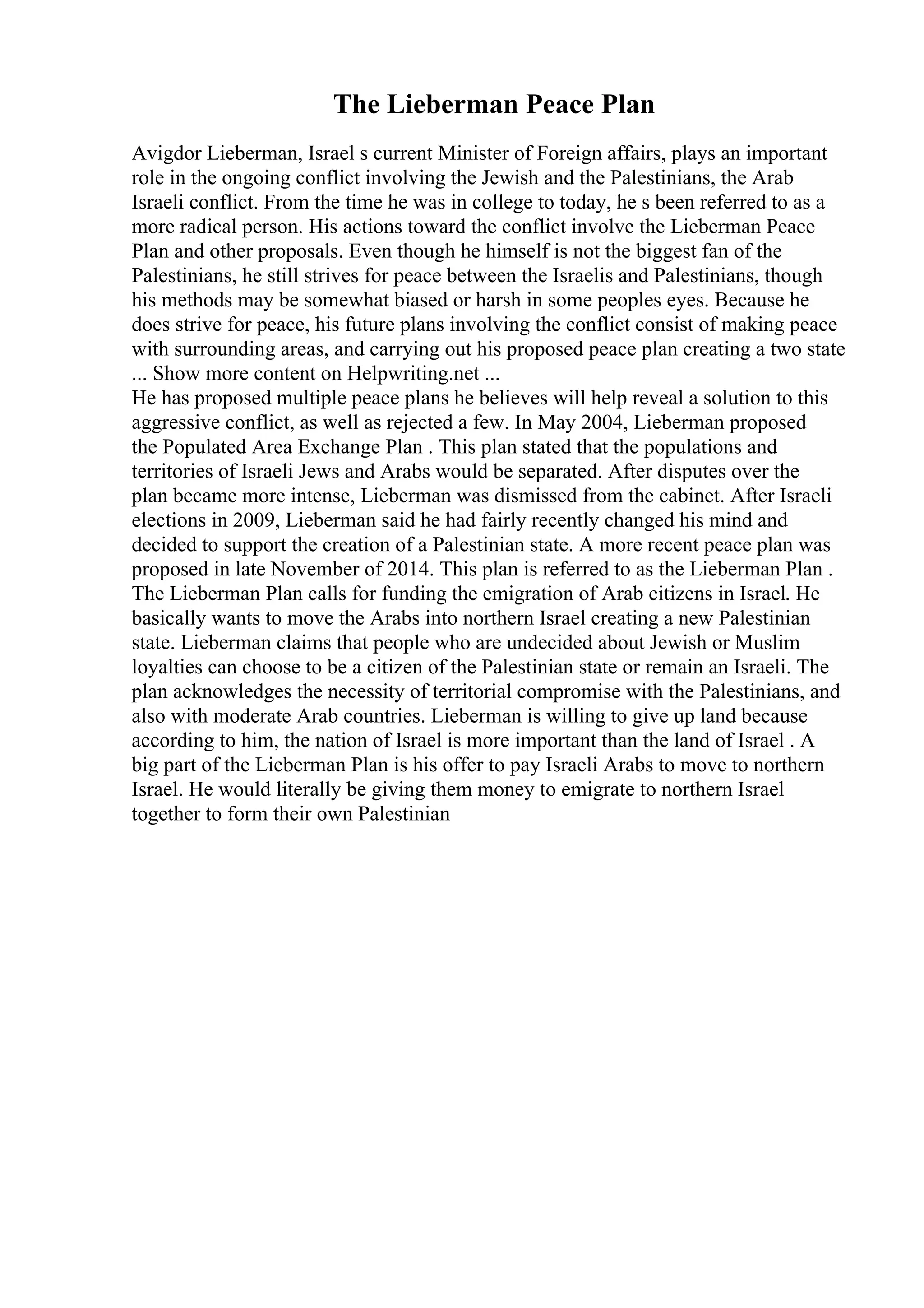 The Lieberman Peace Plan
Avigdor Lieberman, Israel s current Minister of Foreign affairs, plays an important
role in the ongoing conflict involving the Jewish and the Palestinians, the Arab
Israeli conflict. From the time he was in college to today, he s been referred to as a
more radical person. His actions toward the conflict involve the Lieberman Peace
Plan and other proposals. Even though he himself is not the biggest fan of the
Palestinians, he still strives for peace between the Israelis and Palestinians, though
his methods may be somewhat biased or harsh in some peoples eyes. Because he
does strive for peace, his future plans involving the conflict consist of making peace
with surrounding areas, and carrying out his proposed peace plan creating a two state
... Show more content on Helpwriting.net ...
He has proposed multiple peace plans he believes will help reveal a solution to this
aggressive conflict, as well as rejected a few. In May 2004, Lieberman proposed
the Populated Area Exchange Plan . This plan stated that the populations and
territories of Israeli Jews and Arabs would be separated. After disputes over the
plan became more intense, Lieberman was dismissed from the cabinet. After Israeli
elections in 2009, Lieberman said he had fairly recently changed his mind and
decided to support the creation of a Palestinian state. A more recent peace plan was
proposed in late November of 2014. This plan is referred to as the Lieberman Plan .
The Lieberman Plan calls for funding the emigration of Arab citizens in Israel. He
basically wants to move the Arabs into northern Israel creating a new Palestinian
state. Lieberman claims that people who are undecided about Jewish or Muslim
loyalties can choose to be a citizen of the Palestinian state or remain an Israeli. The
plan acknowledges the necessity of territorial compromise with the Palestinians, and
also with moderate Arab countries. Lieberman is willing to give up land because
according to him, the nation of Israel is more important than the land of Israel . A
big part of the Lieberman Plan is his offer to pay Israeli Arabs to move to northern
Israel. He would literally be giving them money to emigrate to northern Israel
together to form their own Palestinian
 