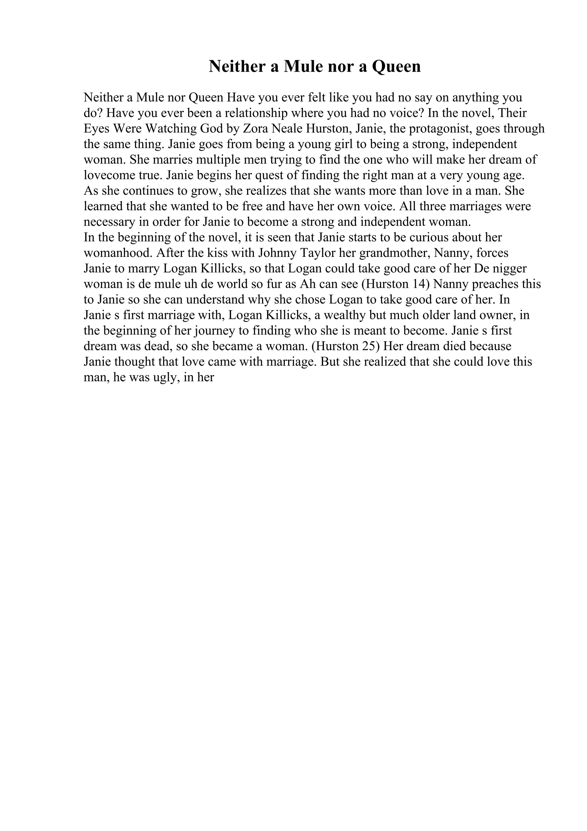 Neither a Mule nor a Queen
Neither a Mule nor Queen Have you ever felt like you had no say on anything you
do? Have you ever been a relationship where you had no voice? In the novel, Their
Eyes Were Watching God by Zora Neale Hurston, Janie, the protagonist, goes through
the same thing. Janie goes from being a young girl to being a strong, independent
woman. She marries multiple men trying to find the one who will make her dream of
lovecome true. Janie begins her quest of finding the right man at a very young age.
As she continues to grow, she realizes that she wants more than love in a man. She
learned that she wanted to be free and have her own voice. All three marriages were
necessary in order for Janie to become a strong and independent woman.
In the beginning of the novel, it is seen that Janie starts to be curious about her
womanhood. After the kiss with Johnny Taylor her grandmother, Nanny, forces
Janie to marry Logan Killicks, so that Logan could take good care of her De nigger
woman is de mule uh de world so fur as Ah can see (Hurston 14) Nanny preaches this
to Janie so she can understand why she chose Logan to take good care of her. In
Janie s first marriage with, Logan Killicks, a wealthy but much older land owner, in
the beginning of her journey to finding who she is meant to become. Janie s first
dream was dead, so she became a woman. (Hurston 25) Her dream died because
Janie thought that love came with marriage. But she realized that she could love this
man, he was ugly, in her
 