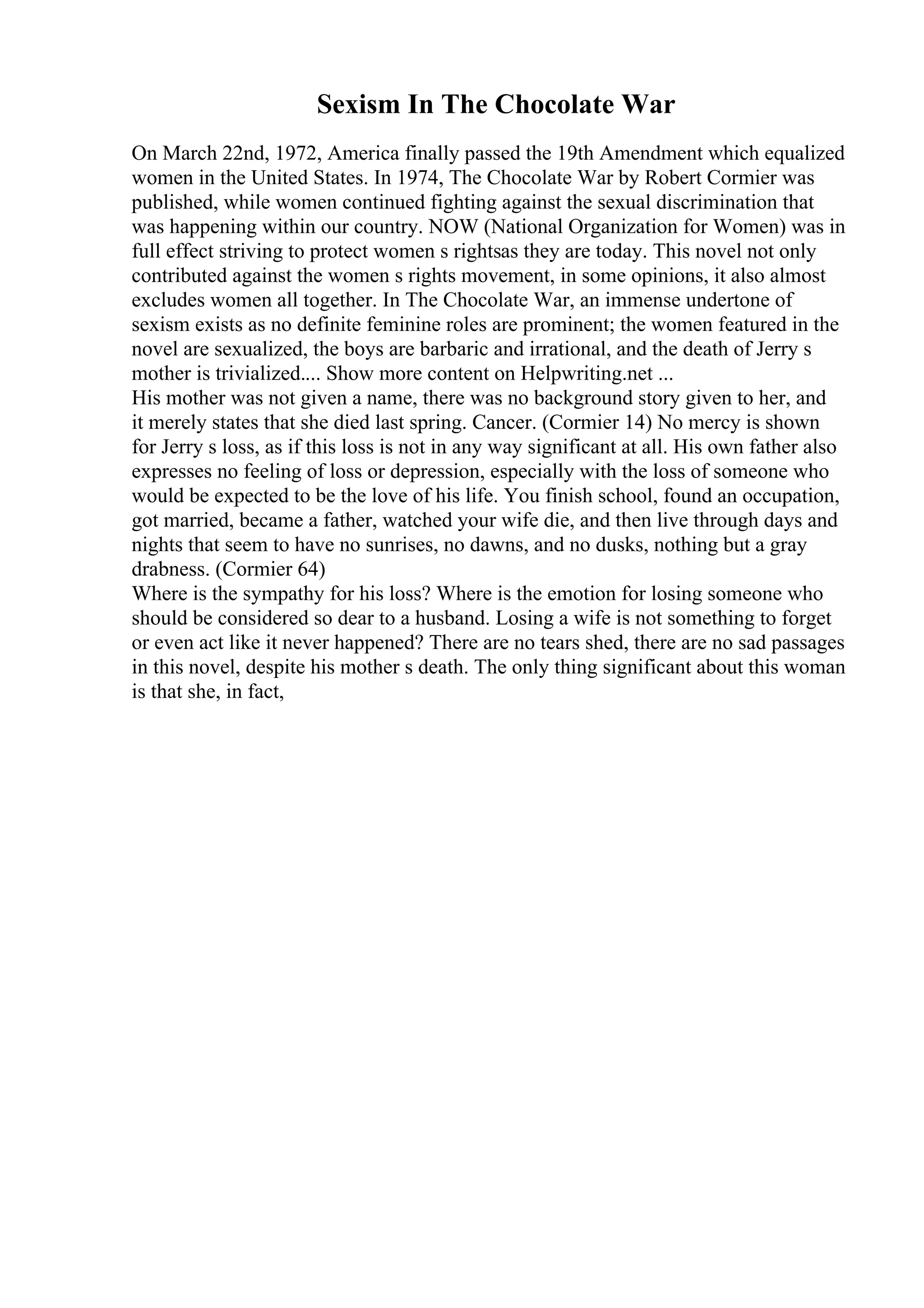 Sexism In The Chocolate War
On March 22nd, 1972, America finally passed the 19th Amendment which equalized
women in the United States. In 1974, The Chocolate War by Robert Cormier was
published, while women continued fighting against the sexual discrimination that
was happening within our country. NOW (National Organization for Women) was in
full effect striving to protect women s rightsas they are today. This novel not only
contributed against the women s rights movement, in some opinions, it also almost
excludes women all together. In The Chocolate War, an immense undertone of
sexism exists as no definite feminine roles are prominent; the women featured in the
novel are sexualized, the boys are barbaric and irrational, and the death of Jerry s
mother is trivialized.... Show more content on Helpwriting.net ...
His mother was not given a name, there was no background story given to her, and
it merely states that she died last spring. Cancer. (Cormier 14) No mercy is shown
for Jerry s loss, as if this loss is not in any way significant at all. His own father also
expresses no feeling of loss or depression, especially with the loss of someone who
would be expected to be the love of his life. You finish school, found an occupation,
got married, became a father, watched your wife die, and then live through days and
nights that seem to have no sunrises, no dawns, and no dusks, nothing but a gray
drabness. (Cormier 64)
Where is the sympathy for his loss? Where is the emotion for losing someone who
should be considered so dear to a husband. Losing a wife is not something to forget
or even act like it never happened? There are no tears shed, there are no sad passages
in this novel, despite his mother s death. The only thing significant about this woman
is that she, in fact,
 