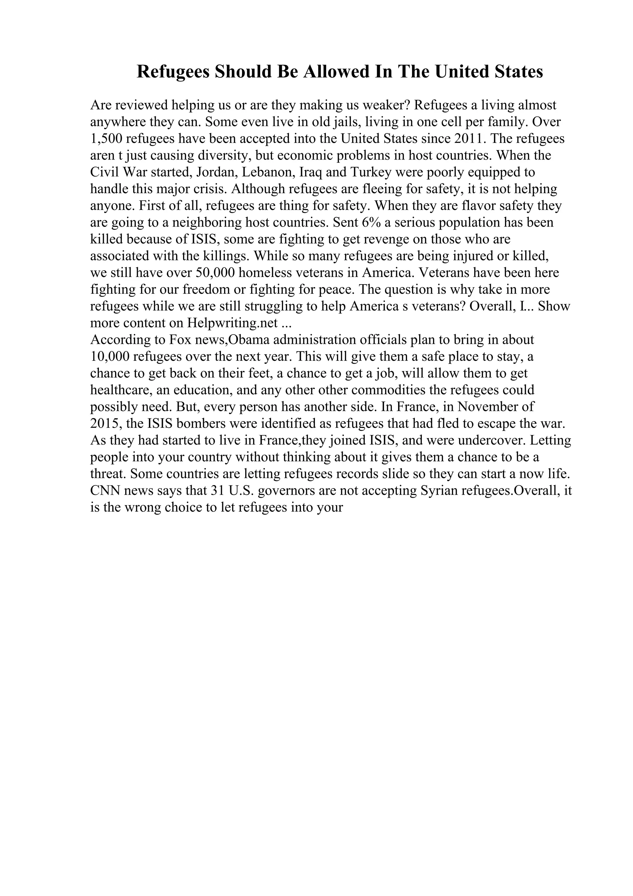 Refugees Should Be Allowed In The United States
Are reviewed helping us or are they making us weaker? Refugees a living almost
anywhere they can. Some even live in old jails, living in one cell per family. Over
1,500 refugees have been accepted into the United States since 2011. The refugees
aren t just causing diversity, but economic problems in host countries. When the
Civil War started, Jordan, Lebanon, Iraq and Turkey were poorly equipped to
handle this major crisis. Although refugees are fleeing for safety, it is not helping
anyone. First of all, refugees are thing for safety. When they are flavor safety they
are going to a neighboring host countries. Sent 6% a serious population has been
killed because of ISIS, some are fighting to get revenge on those who are
associated with the killings. While so many refugees are being injured or killed,
we still have over 50,000 homeless veterans in America. Veterans have been here
fighting for our freedom or fighting for peace. The question is why take in more
refugees while we are still struggling to help America s veterans? Overall, I... Show
more content on Helpwriting.net ...
According to Fox news,Obama administration officials plan to bring in about
10,000 refugees over the next year. This will give them a safe place to stay, a
chance to get back on their feet, a chance to get a job, will allow them to get
healthcare, an education, and any other other commodities the refugees could
possibly need. But, every person has another side. In France, in November of
2015, the ISIS bombers were identified as refugees that had fled to escape the war.
As they had started to live in France,they joined ISIS, and were undercover. Letting
people into your country without thinking about it gives them a chance to be a
threat. Some countries are letting refugees records slide so they can start a now life.
CNN news says that 31 U.S. governors are not accepting Syrian refugees.Overall, it
is the wrong choice to let refugees into your
 