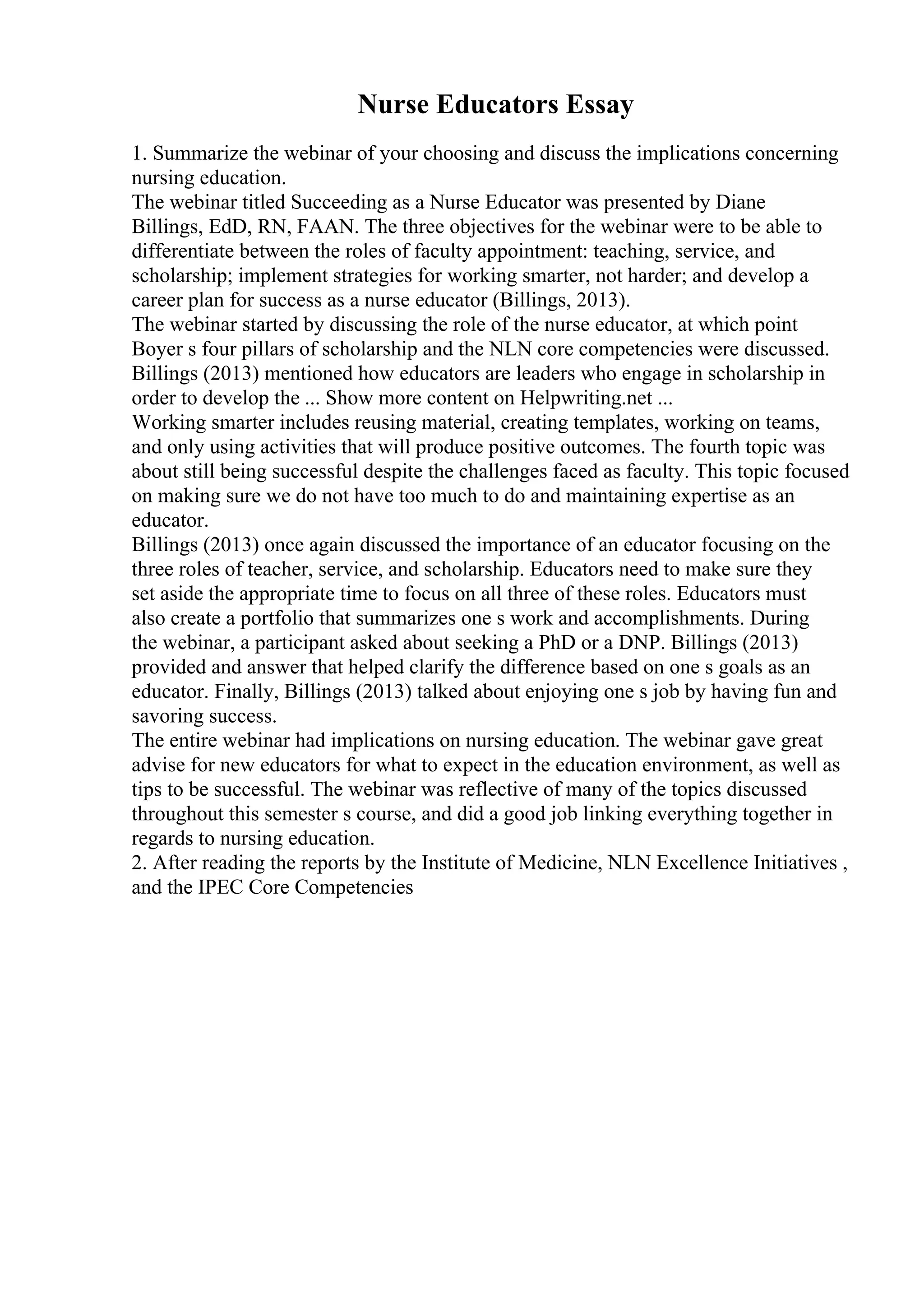 Nurse Educators Essay
1. Summarize the webinar of your choosing and discuss the implications concerning
nursing education.
The webinar titled Succeeding as a Nurse Educator was presented by Diane
Billings, EdD, RN, FAAN. The three objectives for the webinar were to be able to
differentiate between the roles of faculty appointment: teaching, service, and
scholarship; implement strategies for working smarter, not harder; and develop a
career plan for success as a nurse educator (Billings, 2013).
The webinar started by discussing the role of the nurse educator, at which point
Boyer s four pillars of scholarship and the NLN core competencies were discussed.
Billings (2013) mentioned how educators are leaders who engage in scholarship in
order to develop the ... Show more content on Helpwriting.net ...
Working smarter includes reusing material, creating templates, working on teams,
and only using activities that will produce positive outcomes. The fourth topic was
about still being successful despite the challenges faced as faculty. This topic focused
on making sure we do not have too much to do and maintaining expertise as an
educator.
Billings (2013) once again discussed the importance of an educator focusing on the
three roles of teacher, service, and scholarship. Educators need to make sure they
set aside the appropriate time to focus on all three of these roles. Educators must
also create a portfolio that summarizes one s work and accomplishments. During
the webinar, a participant asked about seeking a PhD or a DNP. Billings (2013)
provided and answer that helped clarify the difference based on one s goals as an
educator. Finally, Billings (2013) talked about enjoying one s job by having fun and
savoring success.
The entire webinar had implications on nursing education. The webinar gave great
advise for new educators for what to expect in the education environment, as well as
tips to be successful. The webinar was reflective of many of the topics discussed
throughout this semester s course, and did a good job linking everything together in
regards to nursing education.
2. After reading the reports by the Institute of Medicine, NLN Excellence Initiatives ,
and the IPEC Core Competencies
 