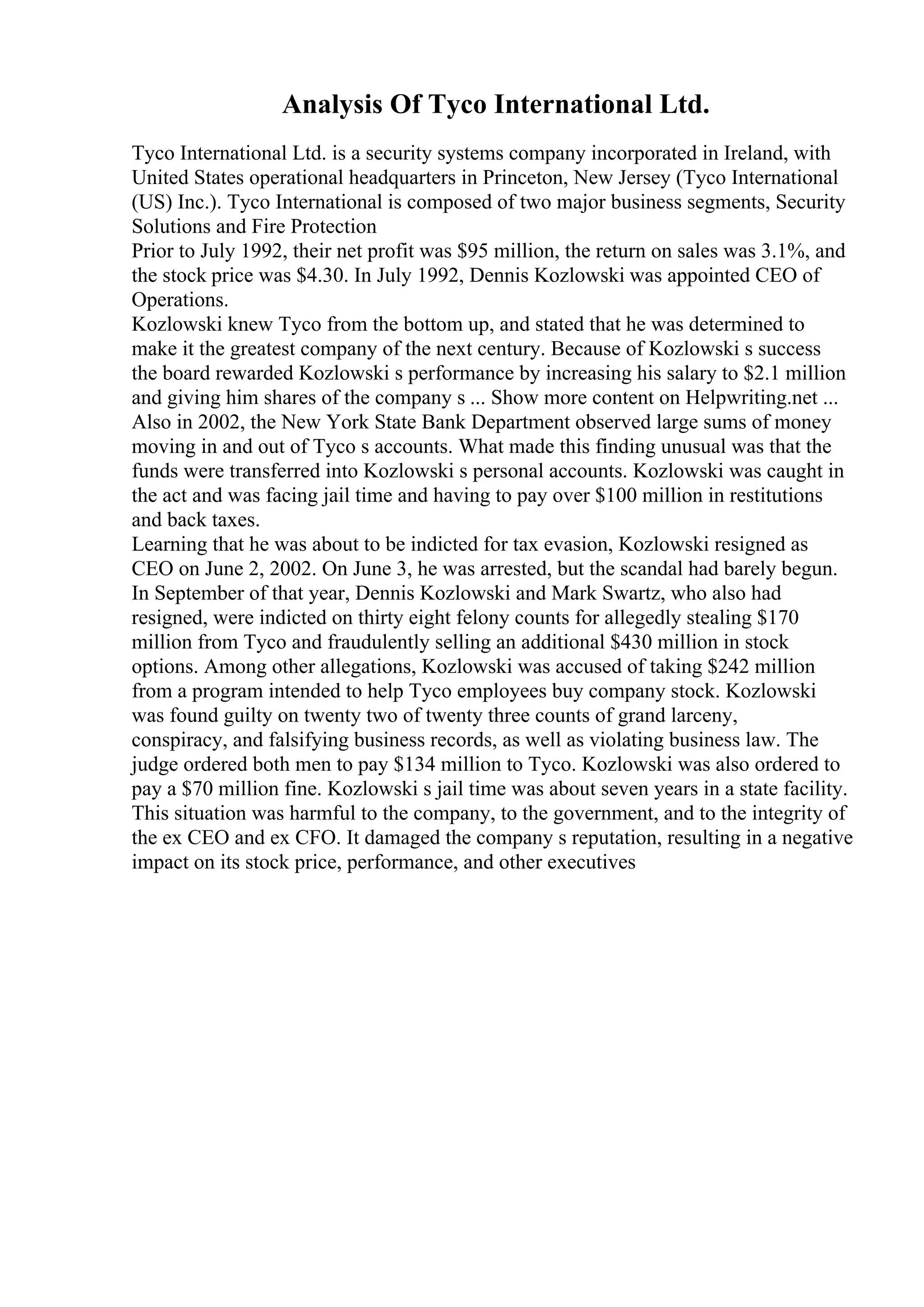 Analysis Of Tyco International Ltd.
Tyco International Ltd. is a security systems company incorporated in Ireland, with
United States operational headquarters in Princeton, New Jersey (Tyco International
(US) Inc.). Tyco International is composed of two major business segments, Security
Solutions and Fire Protection
Prior to July 1992, their net profit was $95 million, the return on sales was 3.1%, and
the stock price was $4.30. In July 1992, Dennis Kozlowski was appointed CEO of
Operations.
Kozlowski knew Tyco from the bottom up, and stated that he was determined to
make it the greatest company of the next century. Because of Kozlowski s success
the board rewarded Kozlowski s performance by increasing his salary to $2.1 million
and giving him shares of the company s ... Show more content on Helpwriting.net ...
Also in 2002, the New York State Bank Department observed large sums of money
moving in and out of Tyco s accounts. What made this finding unusual was that the
funds were transferred into Kozlowski s personal accounts. Kozlowski was caught in
the act and was facing jail time and having to pay over $100 million in restitutions
and back taxes.
Learning that he was about to be indicted for tax evasion, Kozlowski resigned as
CEO on June 2, 2002. On June 3, he was arrested, but the scandal had barely begun.
In September of that year, Dennis Kozlowski and Mark Swartz, who also had
resigned, were indicted on thirty eight felony counts for allegedly stealing $170
million from Tyco and fraudulently selling an additional $430 million in stock
options. Among other allegations, Kozlowski was accused of taking $242 million
from a program intended to help Tyco employees buy company stock. Kozlowski
was found guilty on twenty two of twenty three counts of grand larceny,
conspiracy, and falsifying business records, as well as violating business law. The
judge ordered both men to pay $134 million to Tyco. Kozlowski was also ordered to
pay a $70 million fine. Kozlowski s jail time was about seven years in a state facility.
This situation was harmful to the company, to the government, and to the integrity of
the ex CEO and ex CFO. It damaged the company s reputation, resulting in a negative
impact on its stock price, performance, and other executives
 