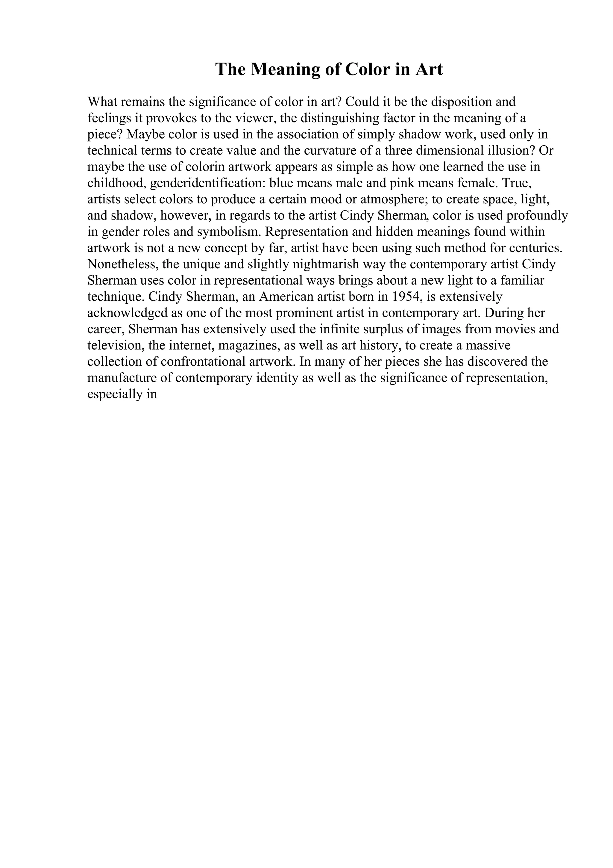 The Meaning of Color in Art
What remains the significance of color in art? Could it be the disposition and
feelings it provokes to the viewer, the distinguishing factor in the meaning of a
piece? Maybe color is used in the association of simply shadow work, used only in
technical terms to create value and the curvature of a three dimensional illusion? Or
maybe the use of colorin artwork appears as simple as how one learned the use in
childhood, genderidentification: blue means male and pink means female. True,
artists select colors to produce a certain mood or atmosphere; to create space, light,
and shadow, however, in regards to the artist Cindy Sherman, color is used profoundly
in gender roles and symbolism. Representation and hidden meanings found within
artwork is not a new concept by far, artist have been using such method for centuries.
Nonetheless, the unique and slightly nightmarish way the contemporary artist Cindy
Sherman uses color in representational ways brings about a new light to a familiar
technique. Cindy Sherman, an American artist born in 1954, is extensively
acknowledged as one of the most prominent artist in contemporary art. During her
career, Sherman has extensively used the infinite surplus of images from movies and
television, the internet, magazines, as well as art history, to create a massive
collection of confrontational artwork. In many of her pieces she has discovered the
manufacture of contemporary identity as well as the significance of representation,
especially in
 