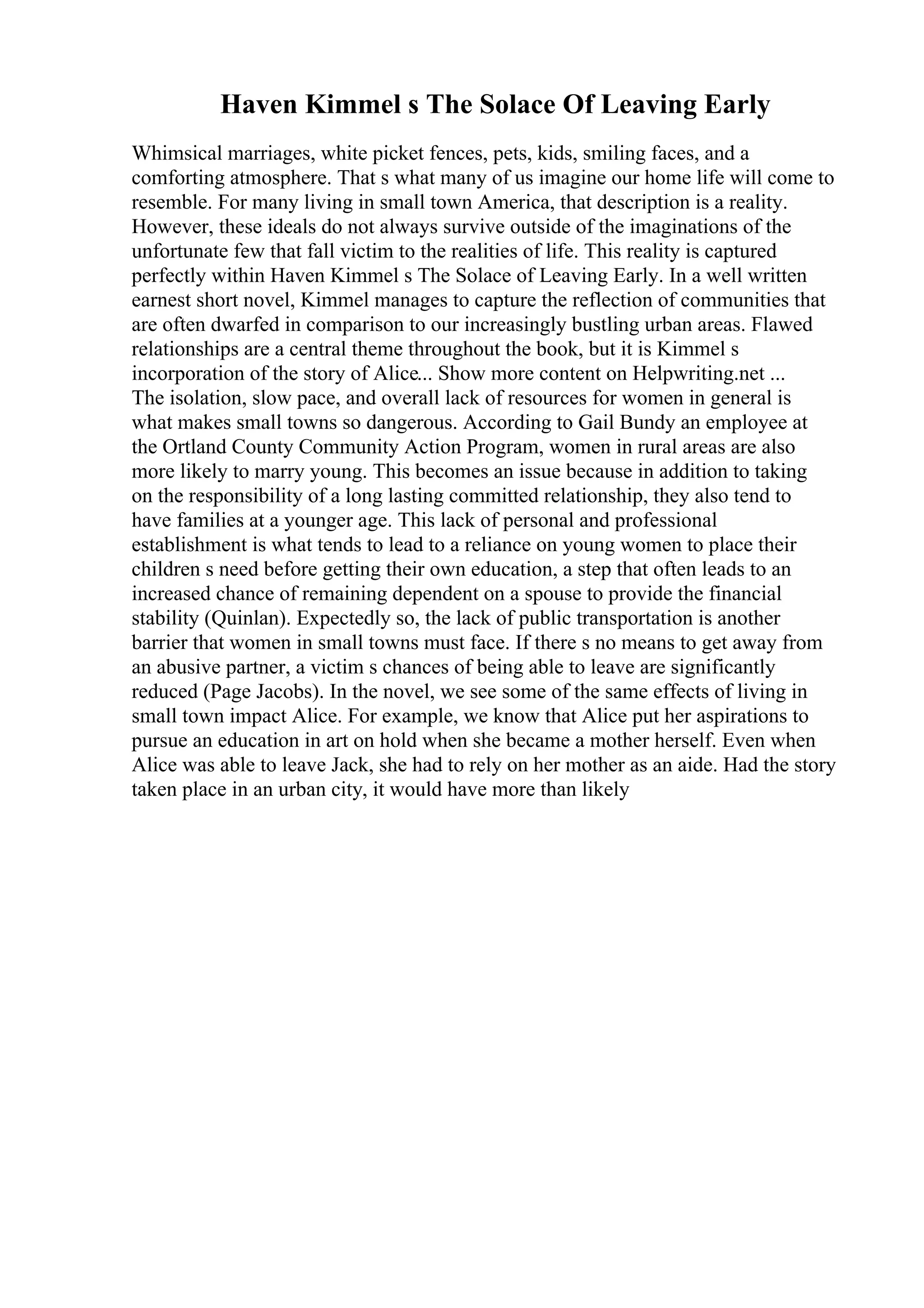Haven Kimmel s The Solace Of Leaving Early
Whimsical marriages, white picket fences, pets, kids, smiling faces, and a
comforting atmosphere. That s what many of us imagine our home life will come to
resemble. For many living in small town America, that description is a reality.
However, these ideals do not always survive outside of the imaginations of the
unfortunate few that fall victim to the realities of life. This reality is captured
perfectly within Haven Kimmel s The Solace of Leaving Early. In a well written
earnest short novel, Kimmel manages to capture the reflection of communities that
are often dwarfed in comparison to our increasingly bustling urban areas. Flawed
relationships are a central theme throughout the book, but it is Kimmel s
incorporation of the story of Alice... Show more content on Helpwriting.net ...
The isolation, slow pace, and overall lack of resources for women in general is
what makes small towns so dangerous. According to Gail Bundy an employee at
the Ortland County Community Action Program, women in rural areas are also
more likely to marry young. This becomes an issue because in addition to taking
on the responsibility of a long lasting committed relationship, they also tend to
have families at a younger age. This lack of personal and professional
establishment is what tends to lead to a reliance on young women to place their
children s need before getting their own education, a step that often leads to an
increased chance of remaining dependent on a spouse to provide the financial
stability (Quinlan). Expectedly so, the lack of public transportation is another
barrier that women in small towns must face. If there s no means to get away from
an abusive partner, a victim s chances of being able to leave are significantly
reduced (Page Jacobs). In the novel, we see some of the same effects of living in
small town impact Alice. For example, we know that Alice put her aspirations to
pursue an education in art on hold when she became a mother herself. Even when
Alice was able to leave Jack, she had to rely on her mother as an aide. Had the story
taken place in an urban city, it would have more than likely
 