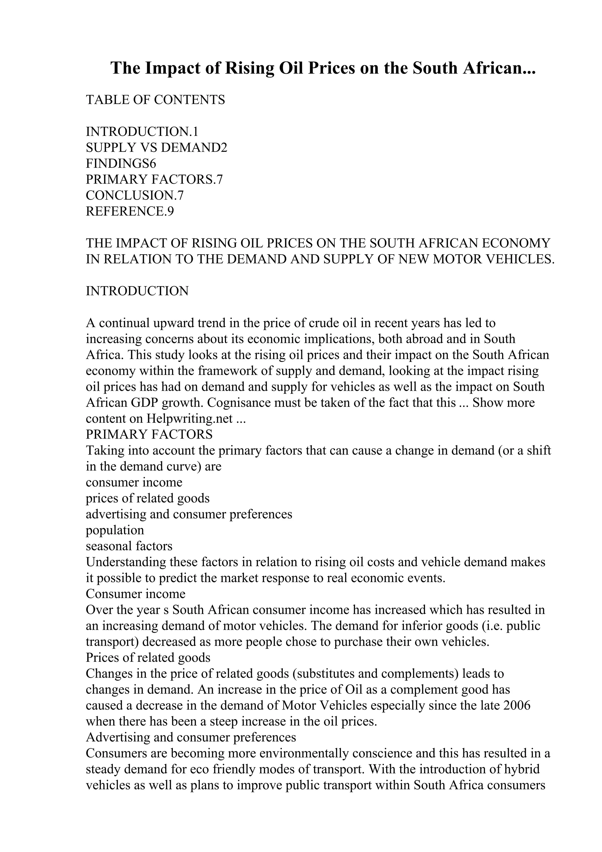 The Impact of Rising Oil Prices on the South African...
TABLE OF CONTENTS
INTRODUCTION.1
SUPPLY VS DEMAND2
FINDINGS6
PRIMARY FACTORS.7
CONCLUSION.7
REFERENCE.9
THE IMPACT OF RISING OIL PRICES ON THE SOUTH AFRICAN ECONOMY
IN RELATION TO THE DEMAND AND SUPPLY OF NEW MOTOR VEHICLES.
INTRODUCTION
A continual upward trend in the price of crude oil in recent years has led to
increasing concerns about its economic implications, both abroad and in South
Africa. This study looks at the rising oil prices and their impact on the South African
economy within the framework of supply and demand, looking at the impact rising
oil prices has had on demand and supply for vehicles as well as the impact on South
African GDP growth. Cognisance must be taken of the fact that this ... Show more
content on Helpwriting.net ...
PRIMARY FACTORS
Taking into account the primary factors that can cause a change in demand (or a shift
in the demand curve) are
consumer income
prices of related goods
advertising and consumer preferences
population
seasonal factors
Understanding these factors in relation to rising oil costs and vehicle demand makes
it possible to predict the market response to real economic events.
Consumer income
Over the year s South African consumer income has increased which has resulted in
an increasing demand of motor vehicles. The demand for inferior goods (i.e. public
transport) decreased as more people chose to purchase their own vehicles.
Prices of related goods
Changes in the price of related goods (substitutes and complements) leads to
changes in demand. An increase in the price of Oil as a complement good has
caused a decrease in the demand of Motor Vehicles especially since the late 2006
when there has been a steep increase in the oil prices.
Advertising and consumer preferences
Consumers are becoming more environmentally conscience and this has resulted in a
steady demand for eco friendly modes of transport. With the introduction of hybrid
vehicles as well as plans to improve public transport within South Africa consumers
 