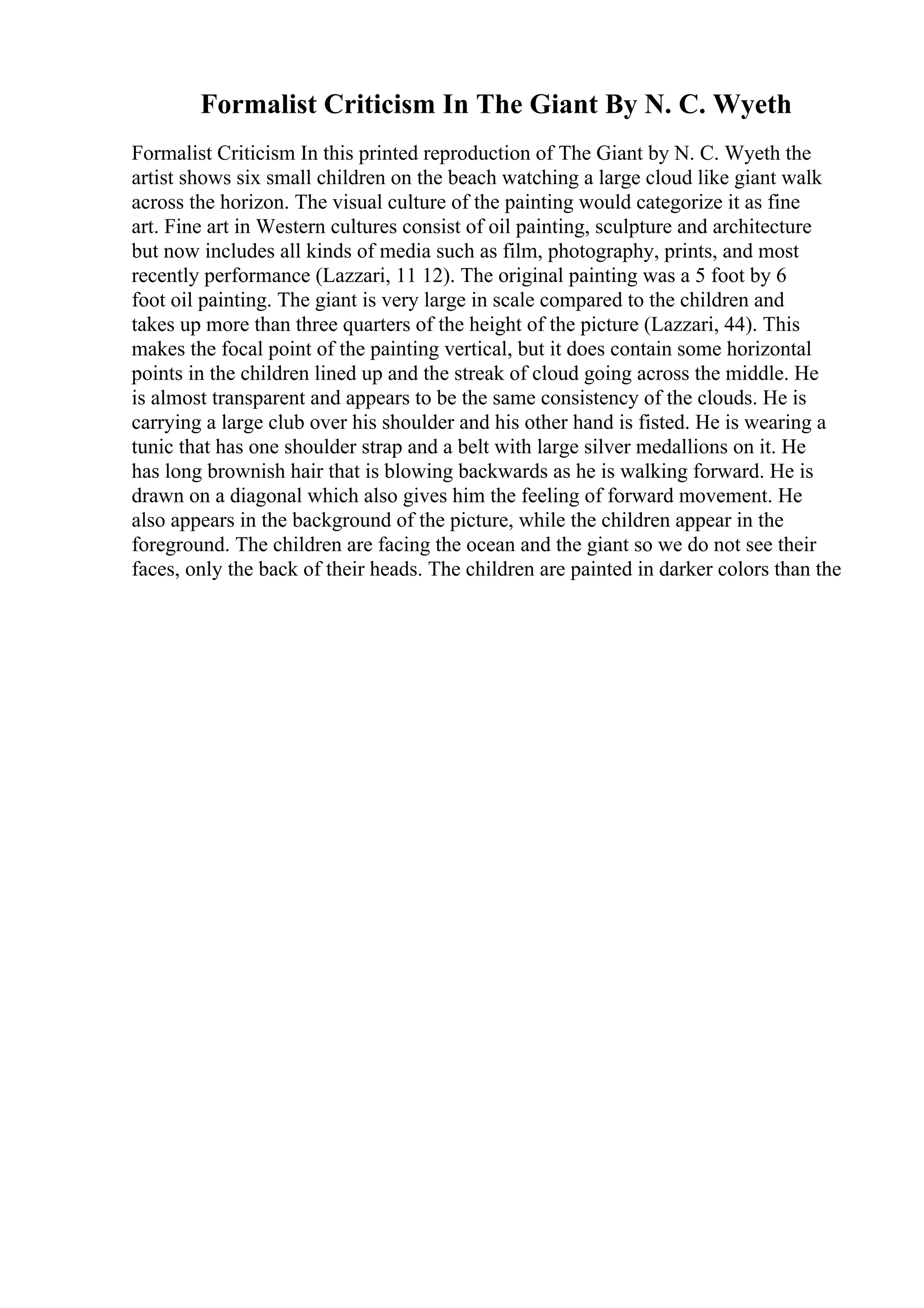 Formalist Criticism In The Giant By N. C. Wyeth
Formalist Criticism In this printed reproduction of The Giant by N. C. Wyeth the
artist shows six small children on the beach watching a large cloud like giant walk
across the horizon. The visual culture of the painting would categorize it as fine
art. Fine art in Western cultures consist of oil painting, sculpture and architecture
but now includes all kinds of media such as film, photography, prints, and most
recently performance (Lazzari, 11 12). The original painting was a 5 foot by 6
foot oil painting. The giant is very large in scale compared to the children and
takes up more than three quarters of the height of the picture (Lazzari, 44). This
makes the focal point of the painting vertical, but it does contain some horizontal
points in the children lined up and the streak of cloud going across the middle. He
is almost transparent and appears to be the same consistency of the clouds. He is
carrying a large club over his shoulder and his other hand is fisted. He is wearing a
tunic that has one shoulder strap and a belt with large silver medallions on it. He
has long brownish hair that is blowing backwards as he is walking forward. He is
drawn on a diagonal which also gives him the feeling of forward movement. He
also appears in the background of the picture, while the children appear in the
foreground. The children are facing the ocean and the giant so we do not see their
faces, only the back of their heads. The children are painted in darker colors than the
 
