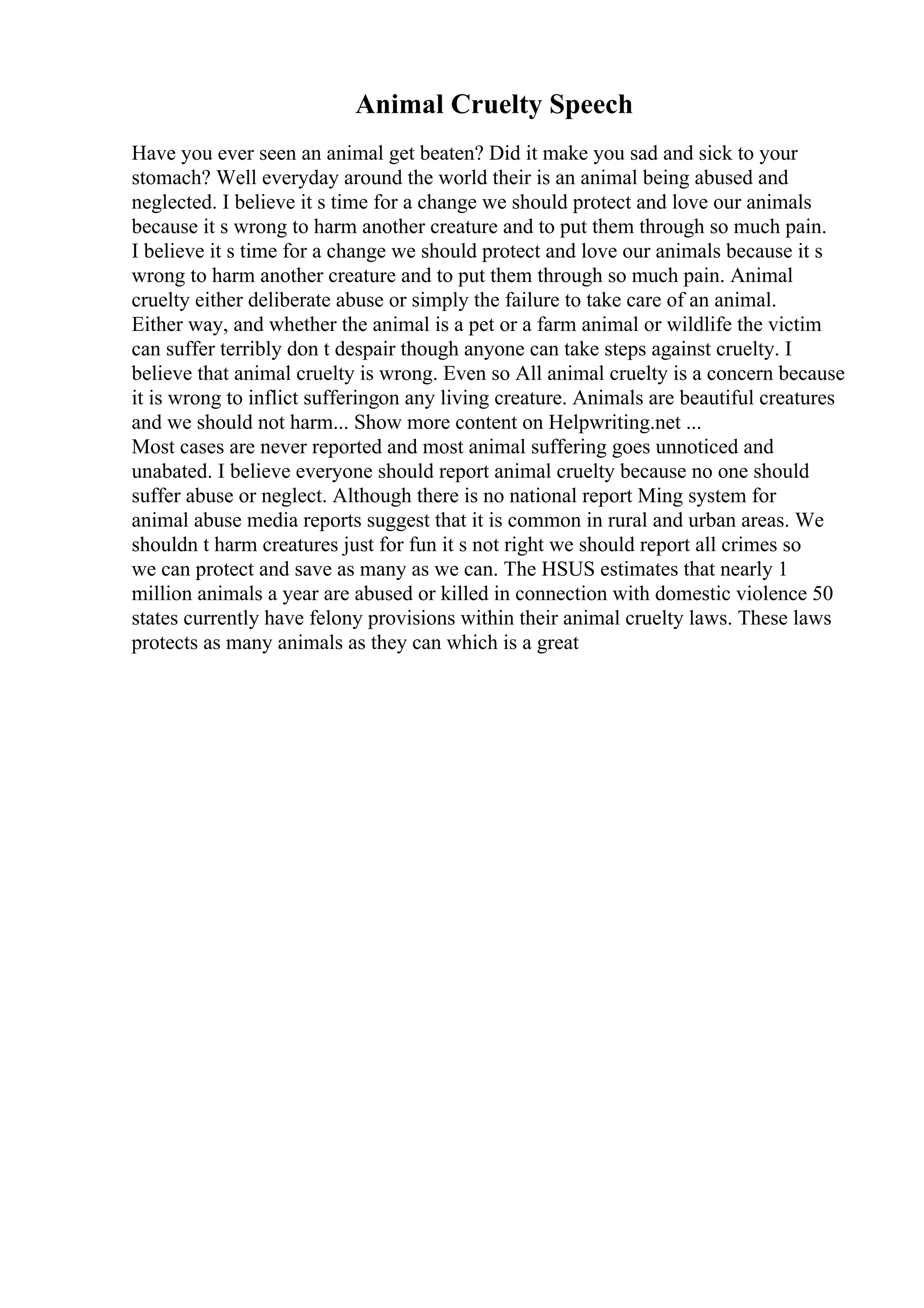 Animal Cruelty Speech
Have you ever seen an animal get beaten? Did it make you sad and sick to your
stomach? Well everyday around the world their is an animal being abused and
neglected. I believe it s time for a change we should protect and love our animals
because it s wrong to harm another creature and to put them through so much pain.
I believe it s time for a change we should protect and love our animals because it s
wrong to harm another creature and to put them through so much pain. Animal
cruelty either deliberate abuse or simply the failure to take care of an animal.
Either way, and whether the animal is a pet or a farm animal or wildlife the victim
can suffer terribly don t despair though anyone can take steps against cruelty. I
believe that animal cruelty is wrong. Even so All animal cruelty is a concern because
it is wrong to inflict sufferingon any living creature. Animals are beautiful creatures
and we should not harm... Show more content on Helpwriting.net ...
Most cases are never reported and most animal suffering goes unnoticed and
unabated. I believe everyone should report animal cruelty because no one should
suffer abuse or neglect. Although there is no national report Ming system for
animal abuse media reports suggest that it is common in rural and urban areas. We
shouldn t harm creatures just for fun it s not right we should report all crimes so
we can protect and save as many as we can. The HSUS estimates that nearly 1
million animals a year are abused or killed in connection with domestic violence 50
states currently have felony provisions within their animal cruelty laws. These laws
protects as many animals as they can which is a great
 
