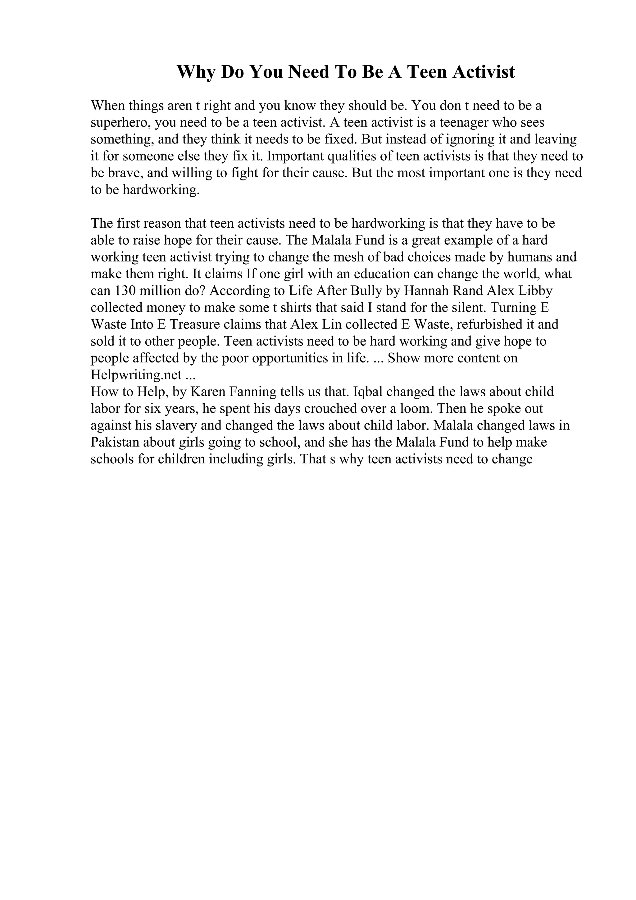 Why Do You Need To Be A Teen Activist
When things aren t right and you know they should be. You don t need to be a
superhero, you need to be a teen activist. A teen activist is a teenager who sees
something, and they think it needs to be fixed. But instead of ignoring it and leaving
it for someone else they fix it. Important qualities of teen activists is that they need to
be brave, and willing to fight for their cause. But the most important one is they need
to be hardworking.
The first reason that teen activists need to be hardworking is that they have to be
able to raise hope for their cause. The Malala Fund is a great example of a hard
working teen activist trying to change the mesh of bad choices made by humans and
make them right. It claims If one girl with an education can change the world, what
can 130 million do? According to Life After Bully by Hannah Rand Alex Libby
collected money to make some t shirts that said I stand for the silent. Turning E
Waste Into E Treasure claims that Alex Lin collected E Waste, refurbished it and
sold it to other people. Teen activists need to be hard working and give hope to
people affected by the poor opportunities in life. ... Show more content on
Helpwriting.net ...
How to Help, by Karen Fanning tells us that. Iqbal changed the laws about child
labor for six years, he spent his days crouched over a loom. Then he spoke out
against his slavery and changed the laws about child labor. Malala changed laws in
Pakistan about girls going to school, and she has the Malala Fund to help make
schools for children including girls. That s why teen activists need to change
 