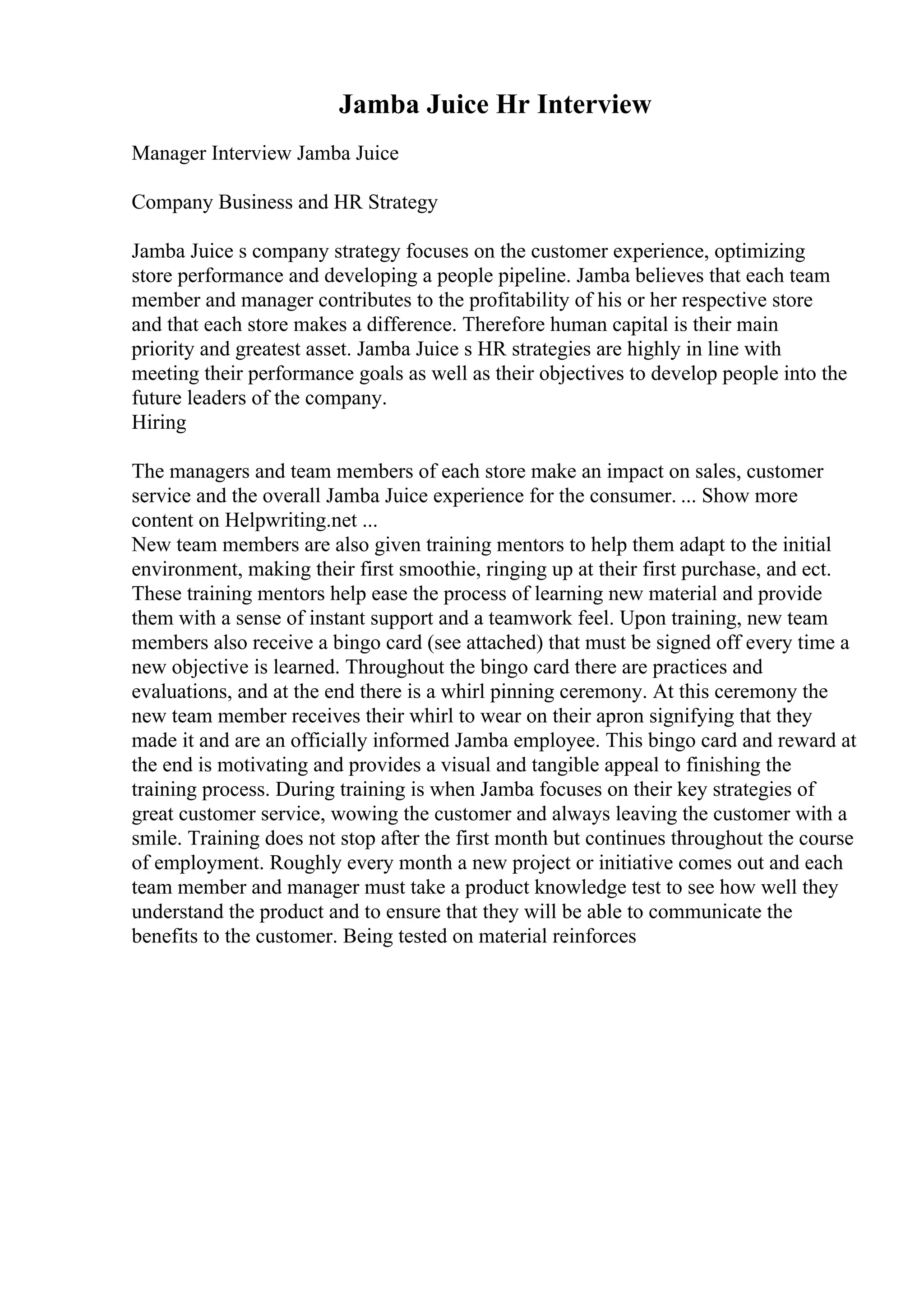 Jamba Juice Hr Interview
Manager Interview Jamba Juice
Company Business and HR Strategy
Jamba Juice s company strategy focuses on the customer experience, optimizing
store performance and developing a people pipeline. Jamba believes that each team
member and manager contributes to the profitability of his or her respective store
and that each store makes a difference. Therefore human capital is their main
priority and greatest asset. Jamba Juice s HR strategies are highly in line with
meeting their performance goals as well as their objectives to develop people into the
future leaders of the company.
Hiring
The managers and team members of each store make an impact on sales, customer
service and the overall Jamba Juice experience for the consumer. ... Show more
content on Helpwriting.net ...
New team members are also given training mentors to help them adapt to the initial
environment, making their first smoothie, ringing up at their first purchase, and ect.
These training mentors help ease the process of learning new material and provide
them with a sense of instant support and a teamwork feel. Upon training, new team
members also receive a bingo card (see attached) that must be signed off every time a
new objective is learned. Throughout the bingo card there are practices and
evaluations, and at the end there is a whirl pinning ceremony. At this ceremony the
new team member receives their whirl to wear on their apron signifying that they
made it and are an officially informed Jamba employee. This bingo card and reward at
the end is motivating and provides a visual and tangible appeal to finishing the
training process. During training is when Jamba focuses on their key strategies of
great customer service, wowing the customer and always leaving the customer with a
smile. Training does not stop after the first month but continues throughout the course
of employment. Roughly every month a new project or initiative comes out and each
team member and manager must take a product knowledge test to see how well they
understand the product and to ensure that they will be able to communicate the
benefits to the customer. Being tested on material reinforces
 