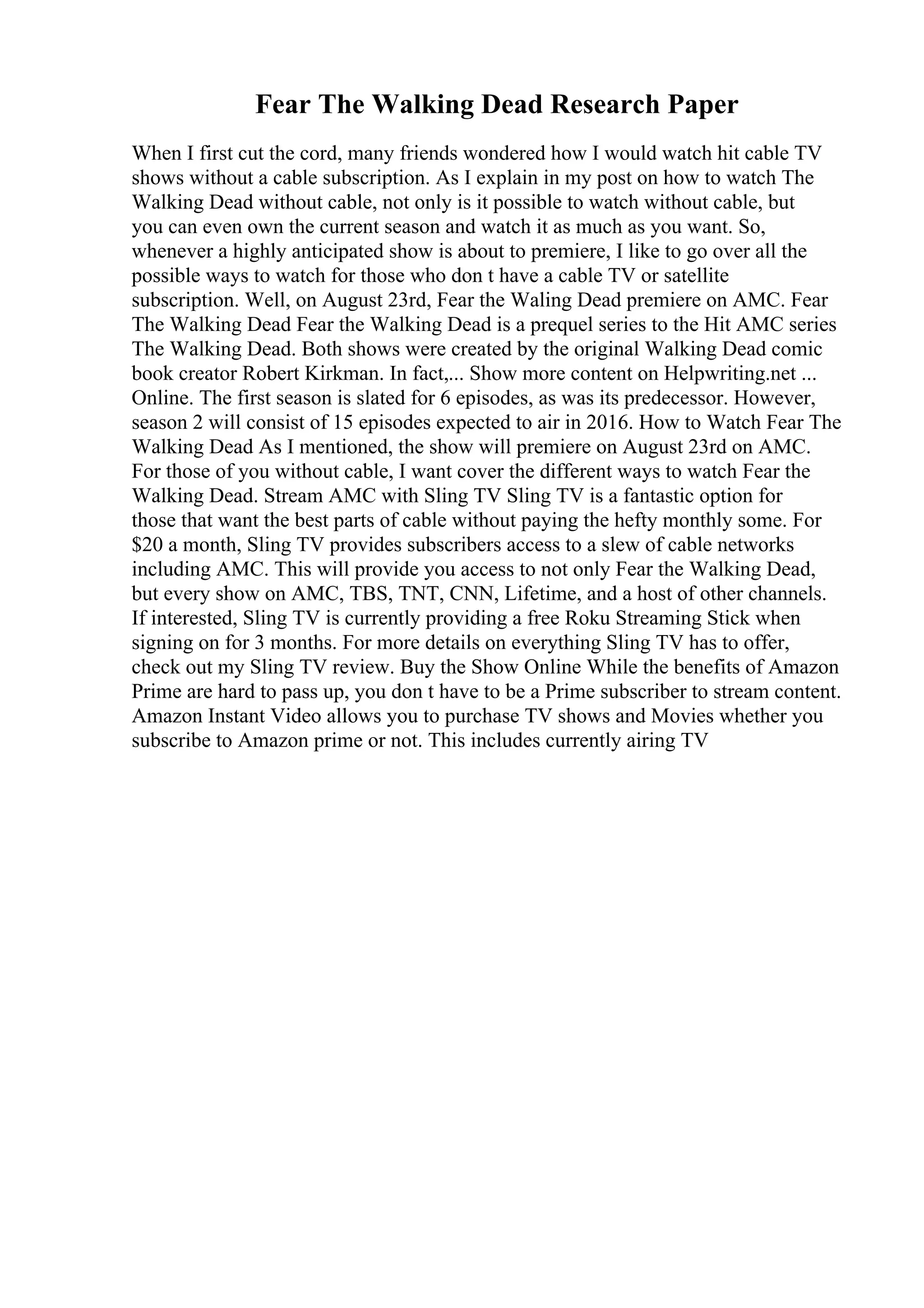 Fear The Walking Dead Research Paper
When I first cut the cord, many friends wondered how I would watch hit cable TV
shows without a cable subscription. As I explain in my post on how to watch The
Walking Dead without cable, not only is it possible to watch without cable, but
you can even own the current season and watch it as much as you want. So,
whenever a highly anticipated show is about to premiere, I like to go over all the
possible ways to watch for those who don t have a cable TV or satellite
subscription. Well, on August 23rd, Fear the Waling Dead premiere on AMC. Fear
The Walking Dead Fear the Walking Dead is a prequel series to the Hit AMC series
The Walking Dead. Both shows were created by the original Walking Dead comic
book creator Robert Kirkman. In fact,... Show more content on Helpwriting.net ...
Online. The first season is slated for 6 episodes, as was its predecessor. However,
season 2 will consist of 15 episodes expected to air in 2016. How to Watch Fear The
Walking Dead As I mentioned, the show will premiere on August 23rd on AMC.
For those of you without cable, I want cover the different ways to watch Fear the
Walking Dead. Stream AMC with Sling TV Sling TV is a fantastic option for
those that want the best parts of cable without paying the hefty monthly some. For
$20 a month, Sling TV provides subscribers access to a slew of cable networks
including AMC. This will provide you access to not only Fear the Walking Dead,
but every show on AMC, TBS, TNT, CNN, Lifetime, and a host of other channels.
If interested, Sling TV is currently providing a free Roku Streaming Stick when
signing on for 3 months. For more details on everything Sling TV has to offer,
check out my Sling TV review. Buy the Show Online While the benefits of Amazon
Prime are hard to pass up, you don t have to be a Prime subscriber to stream content.
Amazon Instant Video allows you to purchase TV shows and Movies whether you
subscribe to Amazon prime or not. This includes currently airing TV
 