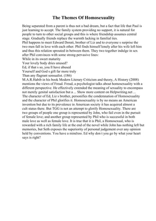 The Themes Of Homosexuality
Being separated from a parent is thus not a bad dream, but a fact that life that Paul is
just learning to accept. The family system providing no support, it is natural for
people to turn to other social groups and this is where friendship assumes central
stage. Gradually friends replace the warmth lacking in familial ties.
Phil happens to meet Edward Dorati, brother of Liz and to everyone s surprise the
two men fall in love with each other. Phil finds himself lonely after his wife left him
and thus this relation sprouted in between them. They two together indulge in sex
after Phil convinces with some strong pervasive lines:
While in its sweet maturity
Your lovely body dries unused?
Ed, if that s so, you ll have abused
Yourself and God s gift far more truly
Than any flagrant sensualist. (186)
M.A.R.Habib in his book Modern Literary Criticism and theory, A History (2008)
mentions the views of Freud. Freud, a psychologist talks about homosexuality with a
different perspective. He effectively extended the meaning of sexuality to encompass
not merely genital satisfaction but a ... Show more content on Helpwriting.net ...
The character of Ed, Liz s brother, personifies the condemnation of Homosexuality
and the character of Phil glorifies it. Homosexuality is by no means an American
invention but due to its prevalence in American society it has acquired almost a
cult status there. But TGG is not an attempt to glorify Homosexuality. There are
two groups of people one group is represented by John, who fail even in the pursuit
of female love; and another group represented by Phil who is successful in both
male love as well as female love. It is true that it is Phil, a Homosexual, who is
rewarded with a rich family life at the end of the novel while John has nothing left but
memories, but Seth exposes the superiority of personal judgement over any opinion
held by conventions. You have a mindtoo. Ed why don t you go by what your heart
says is right?
 