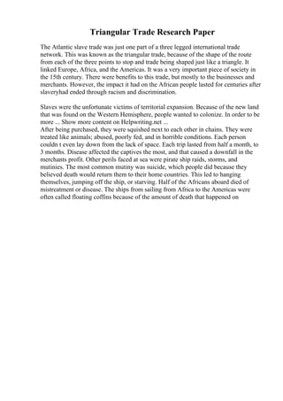 Triangular Trade Research Paper
The Atlantic slave trade was just one part of a three legged international trade
network. This was known as the triangular trade, because of the shape of the route
from each of the three points to stop and trade being shaped just like a triangle. It
linked Europe, Africa, and the Americas. It was a very important piece of society in
the 15th century. There were benefits to this trade, but mostly to the businesses and
merchants. However, the impact it had on the African people lasted for centuries after
slaveryhad ended through racism and discrimination.
Slaves were the unfortunate victims of territorial expansion. Because of the new land
that was found on the Western Hemisphere, people wanted to colonize. In order to be
more ... Show more content on Helpwriting.net ...
After being purchased, they were squished next to each other in chains. They were
treated like animals; abused, poorly fed, and in horrible conditions. Each person
couldn t even lay down from the lack of space. Each trip lasted from half a month, to
3 months. Disease affected the captives the most, and that caused a downfall in the
merchants profit. Other perils faced at sea were pirate ship raids, storms, and
mutinies. The most common mutiny was suicide, which people did because they
believed death would return them to their home countries. This led to hanging
themselves, jumping off the ship, or starving. Half of the Africans aboard died of
mistreatment or disease. The ships from sailing from Africa to the Americas were
often called floating coffins because of the amount of death that happened on
 