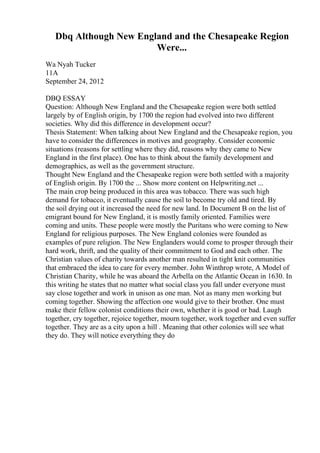 Dbq Although New England and the Chesapeake Region
Were...
Wa Nyah Tucker
11A
September 24, 2012
DBQ ESSAY
Question: Although New England and the Chesapeake region were both settled
largely by of English origin, by 1700 the region had evolved into two different
societies. Why did this difference in development occur?
Thesis Statement: When talking about New England and the Chesapeake region, you
have to consider the differences in motives and geography. Consider economic
situations (reasons for settling where they did, reasons why they came to New
England in the first place). One has to think about the family development and
demographics, as well as the government structure.
Thought New England and the Chesapeake region were both settled with a majority
of English origin. By 1700 the ... Show more content on Helpwriting.net ...
The main crop being produced in this area was tobacco. There was such high
demand for tobacco, it eventually cause the soil to become try old and tired. By
the soil drying out it increased the need for new land. In Document B on the list of
emigrant bound for New England, it is mostly family oriented. Families were
coming and units. These people were mostly the Puritans who were coming to New
England for religious purposes. The New England colonies were founded as
examples of pure religion. The New Englanders would come to prosper through their
hard work, thrift, and the quality of their commitment to God and each other. The
Christian values of charity towards another man resulted in tight knit communities
that embraced the idea to care for every member. John Winthrop wrote, A Model of
Christian Charity, while he was aboard the Arbella on the Atlantic Ocean in 1630. In
this writing he states that no matter what social class you fall under everyone must
say close together and work in unison as one man. Not as many men working but
coming together. Showing the affection one would give to their brother. One must
make their fellow colonist conditions their own, whether it is good or bad. Laugh
together, cry together, rejoice together, mourn together, work together and even suffer
together. They are as a city upon a hill . Meaning that other colonies will see what
they do. They will notice everything they do
 