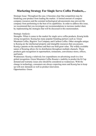 Marketing Strategy For Single Serve Coffee Products,...
Strategic Issue: Throughout the case, it becomes clear that competition may be
hindering your product from leading the market. A limited amount of compact
company resources and the constant technological advancements may prevent the
company from performing to the best of its capabilities. In order to address this issue,
we recommend that you investigate our recommendations to increase market share
by implementing the strategies that will be discussed in this memorandum.
Strategic Analysis:
Strengths: When it comes to the market for single serve coffee products, Keurig holds
strong recognition. Keurig has many popular branding partners such as: Green
Mountain Coffee, Bigelow Tea Company and Caribou Coffee. Other strengths unique
to Keurig are the intellectual property and intangible resources that you possess.
Keurig s patents on the machines and their use hold great value. The widely available
nature of Keuring allows for its distribution throughout multiple channels. These
products gain recognition in supermarkets, restaurants, convenience stores, offices,
and hotels.
Weaknesses: Keurig s relatively low expenditures on advertising result in a low
global recognition. Green Mountain Coffee Roaster s inability to predict the K Cup
demand and warranty issues also should be considered as weaknesses. With the
change in technology, consumers are always expecting more and Keurig has to keep
up with new demands as well as product innovation.
Opportunities: Green
 