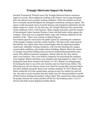 Triangle Shirtwaist Impact On Society
Societal/ Economical/ Political issues The Triangle Shirtwaist had an enormous
impact on society. Most employees working at this factory were young immigrant
girls who did not receive proper working conditions. When the incident occurred,
news eventually spread throughout the immigrant community causing an uproar. The
uproar would soon push issues of unsafe factories and immigrant exploitation into the
public minds for a while. For the first time, the Triangle Shirtwaist fire exposed the
awful conditions of New York factories. Many changes took place such the creation
of International Ladies Garment Workers Union who held many strikes against the
company. Their goal was to negotiate better wages and working conditions for the
members of the... Show more content on Helpwriting.net ...
Government agencies answered to the public uproar by examining the conditions
of the triangle company and other similar facilities. The discoveries made showed
that half the city workers jobs where located higher than fire department ladders
could reach, unhealthy working conditions, with iron bars blocking fire escapes,
overcrowded conditions, and wooden rickety buildings. Blanck, Harris the owners
of Triangle insured the building and received two hundred thousand dollars from
nearly forty different insurance companies. Shortly after the fire, they tried to
open a new business. They were fined by inspectors for positioning the machines
close together. Blanck and Harris were charged with manslaughter on April 11 for
keeping the back doors locked in the factory. In 1913, Blanck was charged again
for locking the door to one of his new factories and was fined twenty dollars. The
following year, the two factory owners were fined for sewing fake consumer labels
into their clothing saying the factory met working standards. In 1914, Blanck and
Harris settled the civil suits against them, paying seventy five dollars for each life
lost. they had so much insurance that they made sixty five thousand dollars in profit
off their factory burning and number workers dead. This caused more chaos amongst
the people, because the owners profited off the fire. By breaking canon 1,5,6 it is
obvious that both owners displayed terrible ethical
 