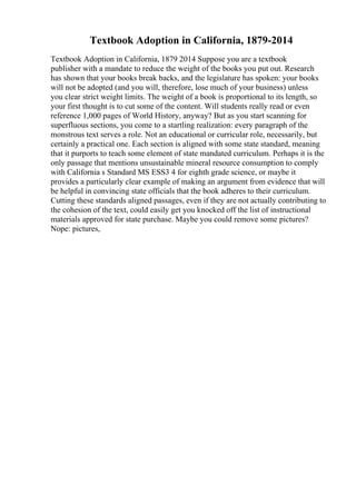 Textbook Adoption in California, 1879-2014
Textbook Adoption in California, 1879 2014 Suppose you are a textbook
publisher with a mandate to reduce the weight of the books you put out. Research
has shown that your books break backs, and the legislature has spoken: your books
will not be adopted (and you will, therefore, lose much of your business) unless
you clear strict weight limits. The weight of a book is proportional to its length, so
your first thought is to cut some of the content. Will students really read or even
reference 1,000 pages of World History, anyway? But as you start scanning for
superfluous sections, you come to a startling realization: every paragraph of the
monstrous text serves a role. Not an educational or curricular role, necessarily, but
certainly a practical one. Each section is aligned with some state standard, meaning
that it purports to teach some element of state mandated curriculum. Perhaps it is the
only passage that mentions unsustainable mineral resource consumption to comply
with California s Standard MS ESS3 4 for eighth grade science, or maybe it
provides a particularly clear example of making an argument from evidence that will
be helpful in convincing state officials that the book adheres to their curriculum.
Cutting these standards aligned passages, even if they are not actually contributing to
the cohesion of the text, could easily get you knocked off the list of instructional
materials approved for state purchase. Maybe you could remove some pictures?
Nope: pictures,
 