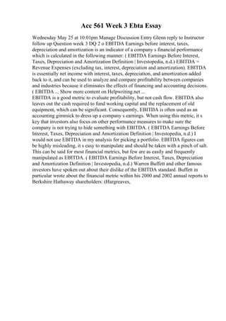 Acc 561 Week 3 Ebta Essay
Wednesday May 25 at 10:01pm Manage Discussion Entry Glenn reply to Instructor
follow up Question week 3 DQ 2 o EBITDA Earnings before interest, taxes,
depreciation and amortization is an indicator of a company s financial performance
which is calculated in the following manner: ( EBITDA Earnings Before Interest,
Taxes, Depreciation and Amortization Definition | Investopedia, n.d.) EBITDA =
Revenue Expenses (excluding tax, interest, depreciation and amortization). EBITDA
is essentially net income with interest, taxes, depreciation, and amortization added
back to it, and can be used to analyze and compare profitability between companies
and industries because it eliminates the effects of financing and accounting decisions.
( EBITDA ... Show more content on Helpwriting.net ...
EBITDA is a good metric to evaluate profitability, but not cash flow. EBITDA also
leaves out the cash required to fund working capital and the replacement of old
equipment, which can be significant. Consequently, EBITDA is often used as an
accounting gimmick to dress up a company s earnings. When using this metric, it s
key that investors also focus on other performance measures to make sure the
company is not trying to hide something with EBITDA. ( EBITDA Earnings Before
Interest, Taxes, Depreciation and Amortization Definition | Investopedia, n.d.) I
would not use EBITDA in my analysis for picking a portfolio. EBITDA figures can
be highly misleading, it s easy to manipulate and should be taken with a pinch of salt.
This can be said for most financial metrics, but few are as easily and frequently
manipulated as EBITDA. ( EBITDA Earnings Before Interest, Taxes, Depreciation
and Amortization Definition | Investopedia, n.d.) Warren Buffett and other famous
investors have spoken out about their dislike of the EBITDA standard. Buffett in
particular wrote about the financial metric within his 2000 and 2002 annual reports to
Berkshire Hathaway shareholders: (Hargreaves,
 