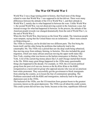 The War Of World War I
World War 2 was a huge turning point in history, that fixed most of the things
related to wars that World War 1 was supposed to do but did not. There were many
differences between the attitude of the US in World War 1, and their attitude in
World War 2, mainly due to what happened in between the wars. Unlike World War
1, the second World War, was not about proving a point in the American s case, but
instead revenge for what had happened in between. In the process, the attitude of the
American people towards war changed dramatically from the end of World War 1, to
the end of World War 2.
When the first World War, then known as the Great War ended, The American people
went rampant, saying that the United States was an isolationist ... Show more content
on Helpwriting.net ...
The 1920s in America, can be divided into two different parts. The first being the
boom itself, and the other being the problems that indirectly lead to the
catastrophic 30s. The 1920s was a period that saw the deep south being urbanized,
thus moving away from ordinary farming, to factories. This also included the great
migration, which saw many african american moving the upper north states like
New York, creating what was known as the harlem renaissance in Harlem, New
York. A lot of the current big money places like LA and Chicago started their boom
in the 20s. While many great things happened in the 1920s many questionable
things also happened in the decade. For example, in 1924, the evil racists political
group from the post civil war era, known as the Ku Klux Klan or the KKK,
reorganized as a racist nativist group who opposed anyone who was not an american
born white protestant. They successfully got the government to block immigrants
from entering the country, as to lessen the fear of communism spreading. The
Problems associated with the KKK and immigration, indirectly lead to the great
depression seen in the 1930s.
The backend of the 1920s, saw the US transition from greatest boom to the greatest
recession, known as the great depression. The 1920s was all about the credit system.
This credit system did not have any limits, because at the time, republicans followed
 