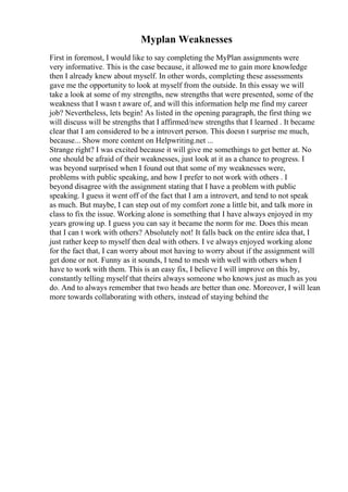 Myplan Weaknesses
First in foremost, I would like to say completing the MyPlan assignments were
very informative. This is the case because, it allowed me to gain more knowledge
then I already knew about myself. In other words, completing these assessments
gave me the opportunity to look at myself from the outside. In this essay we will
take a look at some of my strengths, new strengths that were presented, some of the
weakness that I wasn t aware of, and will this information help me find my career
job? Nevertheless, lets begin! As listed in the opening paragraph, the first thing we
will discuss will be strengths that I affirmed/new strengths that I learned . It became
clear that I am considered to be a introvert person. This doesn t surprise me much,
because... Show more content on Helpwriting.net ...
Strange right? I was excited because it will give me somethings to get better at. No
one should be afraid of their weaknesses, just look at it as a chance to progress. I
was beyond surprised when I found out that some of my weaknesses were,
problems with public speaking, and how I prefer to not work with others . I
beyond disagree with the assignment stating that I have a problem with public
speaking. I guess it went off of the fact that I am a introvert, and tend to not speak
as much. But maybe, I can step out of my comfort zone a little bit, and talk more in
class to fix the issue. Working alone is something that I have always enjoyed in my
years growing up. I guess you can say it became the norm for me. Does this mean
that I can t work with others? Absolutely not! It falls back on the entire idea that, I
just rather keep to myself then deal with others. I ve always enjoyed working alone
for the fact that, I can worry about mot having to worry about if the assignment will
get done or not. Funny as it sounds, I tend to mesh with well with others when I
have to work with them. This is an easy fix, I believe I will improve on this by,
constantly telling myself that theirs always someone who knows just as much as you
do. And to always remember that two heads are better than one. Moreover, I will lean
more towards collaborating with others, instead of staying behind the
 