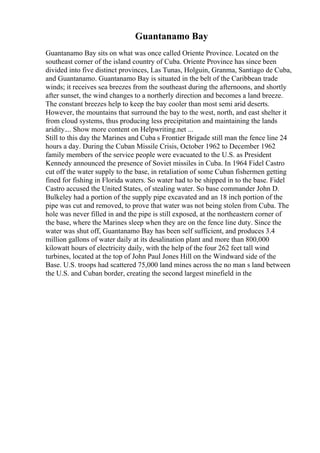Guantanamo Bay
Guantanamo Bay sits on what was once called Oriente Province. Located on the
southeast corner of the island country of Cuba. Oriente Province has since been
divided into five distinct provinces, Las Tunas, Holguin, Granma, Santiago de Cuba,
and Guantanamo. Guantanamo Bay is situated in the belt of the Caribbean trade
winds; it receives sea breezes from the southeast during the afternoons, and shortly
after sunset, the wind changes to a northerly direction and becomes a land breeze.
The constant breezes help to keep the bay cooler than most semi arid deserts.
However, the mountains that surround the bay to the west, north, and east shelter it
from cloud systems, thus producing less precipitation and maintaining the lands
aridity.... Show more content on Helpwriting.net ...
Still to this day the Marines and Cuba s Frontier Brigade still man the fence line 24
hours a day. During the Cuban Missile Crisis, October 1962 to December 1962
family members of the service people were evacuated to the U.S. as President
Kennedy announced the presence of Soviet missiles in Cuba. In 1964 Fidel Castro
cut off the water supply to the base, in retaliation of some Cuban fishermen getting
fined for fishing in Florida waters. So water had to be shipped in to the base. Fidel
Castro accused the United States, of stealing water. So base commander John D.
Bulkeley had a portion of the supply pipe excavated and an 18 inch portion of the
pipe was cut and removed, to prove that water was not being stolen from Cuba. The
hole was never filled in and the pipe is still exposed, at the northeastern corner of
the base, where the Marines sleep when they are on the fence line duty. Since the
water was shut off, Guantanamo Bay has been self sufficient, and produces 3.4
million gallons of water daily at its desalination plant and more than 800,000
kilowatt hours of electricity daily, with the help of the four 262 feet tall wind
turbines, located at the top of John Paul Jones Hill on the Windward side of the
Base. U.S. troops had scattered 75,000 land mines across the no man s land between
the U.S. and Cuban border, creating the second largest minefield in the
 