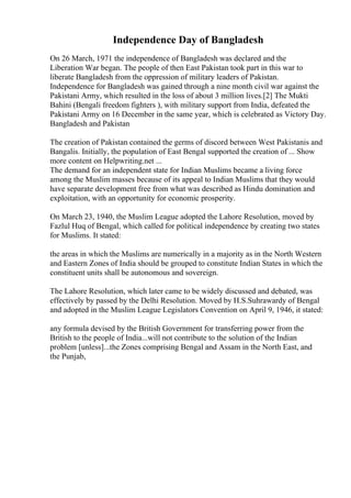 Independence Day of Bangladesh
On 26 March, 1971 the independence of Bangladesh was declared and the
Liberation War began. The people of then East Pakistan took part in this war to
liberate Bangladesh from the oppression of military leaders of Pakistan.
Independence for Bangladesh was gained through a nine month civil war against the
Pakistani Army, which resulted in the loss of about 3 million lives.[2] The Mukti
Bahini (Bengali freedom fighters ), with military support from India, defeated the
Pakistani Army on 16 December in the same year, which is celebrated as Victory Day.
Bangladesh and Pakistan
The creation of Pakistan contained the germs of discord between West Pakistanis and
Bangalis. Initially, the population of East Bengal supported the creation of ... Show
more content on Helpwriting.net ...
The demand for an independent state for Indian Muslims became a living force
among the Muslim masses because of its appeal to Indian Muslims that they would
have separate development free from what was described as Hindu domination and
exploitation, with an opportunity for economic prosperity.
On March 23, 1940, the Muslim League adopted the Lahore Resolution, moved by
Fazlul Huq of Bengal, which called for political independence by creating two states
for Muslims. It stated:
the areas in which the Muslims are numerically in a majority as in the North Western
and Eastern Zones of India should be grouped to constitute Indian States in which the
constituent units shall be autonomous and sovereign.
The Lahore Resolution, which later came to be widely discussed and debated, was
effectively by passed by the Delhi Resolution. Moved by H.S.Suhrawardy of Bengal
and adopted in the Muslim League Legislators Convention on April 9, 1946, it stated:
any formula devised by the British Government for transferring power from the
British to the people of India...will not contribute to the solution of the Indian
problem [unless]...the Zones comprising Bengal and Assam in the North East, and
the Punjab,
 