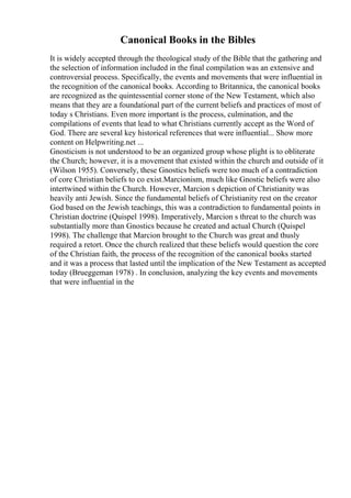 Canonical Books in the Bibles
It is widely accepted through the theological study of the Bible that the gathering and
the selection of information included in the final compilation was an extensive and
controversial process. Specifically, the events and movements that were influential in
the recognition of the canonical books. According to Britannica, the canonical books
are recognized as the quintessential corner stone of the New Testament, which also
means that they are a foundational part of the current beliefs and practices of most of
today s Christians. Even more important is the process, culmination, and the
compilations of events that lead to what Christians currently accept as the Word of
God. There are several key historical references that were influential... Show more
content on Helpwriting.net ...
Gnosticism is not understood to be an organized group whose plight is to obliterate
the Church; however, it is a movement that existed within the church and outside of it
(Wilson 1955). Conversely, these Gnostics beliefs were too much of a contradiction
of core Christian beliefs to co exist.Marcionism, much like Gnostic beliefs were also
intertwined within the Church. However, Marcion s depiction of Christianity was
heavily anti Jewish. Since the fundamental beliefs of Christianity rest on the creator
God based on the Jewish teachings, this was a contradiction to fundamental points in
Christian doctrine (Quispel 1998). Imperatively, Marcion s threat to the church was
substantially more than Gnostics because he created and actual Church (Quispel
1998). The challenge that Marcion brought to the Church was great and thusly
required a retort. Once the church realized that these beliefs would question the core
of the Christian faith, the process of the recognition of the canonical books started
and it was a process that lasted until the implication of the New Testament as accepted
today (Brueggeman 1978) . In conclusion, analyzing the key events and movements
that were influential in the
 