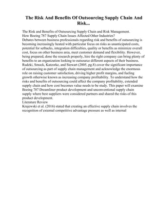 The Risk And Benefits Of Outsourcing Supply Chain And
Risk...
The Risk and Benefits of Outsourcing Supply Chain and Risk Management.
How Boeing 787 Supply Chain Issues Affected Other Industries?
Debates between business professionals regarding risk and benefits of outsourcing is
becoming increasingly heated with particular focus on risks as unanticipated costs,
potential for setbacks, integration difficulties, quality or benefits as minimize overall
cost, focus on other business area, meet customer demand and flexibility. However,
being prepared, done the research properly, hire the right company can bring plenty of
benefits to an organization looking to outsource different aspects of their business.
Rudzki, Smock, Katzorke, and Stewart (2005, pg.8) cover the significant importance
of outsourcing as part of supply chain management and acknowledge the enormous
role on raising customer satisfaction, driving higher profit margins, and fueling
growth otherwise known as increasing company profitability. To understand how the
risks and benefits of outsourcing could affect the company profitability, extended
supply chain and how cost becomes value needs to be study. This paper will examine
Boeing 787 Dreamliner product development and unconventional supply chain
supply where best suppliers were considered partners and shared the risks of this
product development.
Literature Review
Krajewski et al. (2016) stated that creating an effective supply chain involves the
recognition of external competitive advantage pressure as well as internal
 