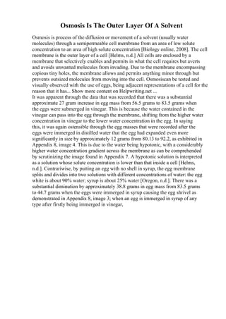 Osmosis Is The Outer Layer Of A Solvent
Osmosis is process of the diffusion or movement of a solvent (usually water
molecules) through a semipermeable cell membrane from an area of low solute
concentration to an area of high solute concentration [Biology online, 2008]. The cell
membrane is the outer layer of a cell [Helms, n.d.] All cells are enclosed by a
membrane that selectively enables and permits in what the cell requires but averts
and avoids unwanted molecules from invading. Due to the membrane encompassing
copious tiny holes, the membrane allows and permits anything minor through but
prevents outsized molecules from moving into the cell. Osmosiscan be tested and
visually observed with the use of eggs, being adjacent representations of a cell for the
reason that it has... Show more content on Helpwriting.net ...
It was apparent through the data that was recorded that there was a substantial
approximate 27 gram increase in egg mass from 56.5 grams to 83.5 grams when
the eggs were submerged in vinegar. This is because the water contained in the
vinegar can pass into the egg through the membrane, shifting from the higher water
concentration in vinegar to the lower water concentration in the egg. In saying
this, it was again ostensible through the egg masses that were recorded after the
eggs were immerged in distilled water that the egg had expanded even more
significantly in size by approximately 12 grams from 80.13 to 92.2, as exhibited in
Appendix 8, image 4. This is due to the water being hypotonic, with a considerably
higher water concentration gradient across the membrane as can be comprehended
by scrutinizing the image found in Appendix 7. A hypotonic solution is interpreted
as a solution whose solute concentration is lower than that inside a cell [Helms,
n.d.]. Contrariwise, by putting an egg with no shell in syrup, the egg membrane
splits and divides into two solutions with different concentrations of water: the egg
white is about 90% water; syrup is about 25% water [Oregon, n.d.]. There was a
substantial diminution by approximately 38.8 grams in egg mass from 83.5 grams
to 44.7 grams when the eggs were immerged in syrup causing the egg shrivel as
demonstrated in Appendix 8, image 3; when an egg is immerged in syrup of any
type after firstly being immerged in vinegar,
 