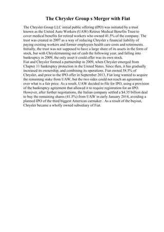 The Chrysler Group s Merger with Fiat
The Chrysler Group LLC initial public offering (IPO) was initiated by a trust
known as the United Auto Workers (UAW) Retiree Medical Benefits Trust to
cover medical benefits for retired workers who owned 41.5% of the company. The
trust was created in 2007 as a way of reducing Chrysler s financial liability of
paying existing workers and former employees health care costs and retirements.
Initially, the trust was not supposed to have a large share of its assets in the form of
stock, but with Chryslerrunning out of cash the following year, and falling into
bankruptcy in 2009, the only asset it could offer was its own stock.
Fiat and Chrysler formed a partnership in 2009, when Chrysler emerged from
Chapter 11 bankruptcy protection in the United States. Since then, it has gradually
increased its ownership, and combining its operations. Fiat owned 58.5% of
Chrysler, and prior to the IPO offer in September 2013, Fiat long wanted to acquire
the remaining stake from UAW, but the two sides could not reach an agreement
over what is a fair price. As a result, UAW decided to file for IPO, using a provision
of the bankruptcy agreement that allowed it to require registration for an IPO.
However, after further negotiations, the Italian company settled a $4.35 billion deal
to buy the remaining shares (41.5%) from UAW in early January 2014, avoiding a
planned IPO of the third biggest American carmaker . As a result of the buyout,
Chrysler became a wholly owned subsidiary of Fiat.
 