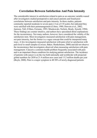 Correlation Between Satisfaction And Pain Intensity
The considerable interest in satisfaction related to pain as an outcome variable waned
after investigators studied postoperative and cancer patients and found poor
correlations between satisfaction and pain intensity. In these studies, patients
commonly reported moderate to severe pain ( 4 on a 0 10 scale), but indicated they
were satisfied with their painmanagement (Cohen, 1980; Dawson et al., 2002;
Jamison, Taft, O Hara, Ferrante, 1993; Miaskowski, Nichols, Brody, Synold, 1994).
These findings are counter intuitive, and authors have speculated about explanations
for the inconsistency. Not many authors, however, have considered the validity of the
satisfaction item. Most investigators measured satisfaction with pain management,
not pain intensity, but the former is a vague concept that could be interpreted many
ways. A few investigators measured satisfaction with pain relief or satisfaction with
pain level in small samples (Corizzo, Baker, Henkelmann, 2000) and did not observe
the inconsistency that investigators observed when measuring satisfaction with pain
management. Canceris a common health problem frequently associated with pain
and is an important illness condition for studying patient satisfaction. The incidence
of patients with cancer is on the rise both nationally and worldwide with projected
global numbers for 2030 at 21.4 million new cases and 13.2 million deaths per year
(Boyle, 2008). Pain is a major symptom in 40 50% of newly diagnosed patients
 