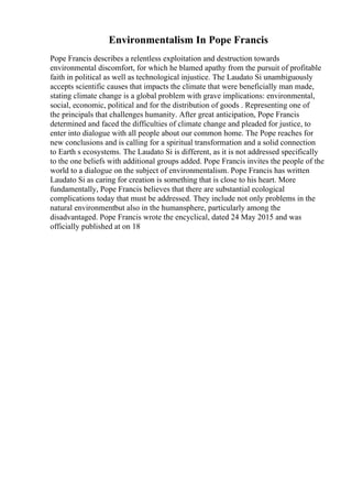 Environmentalism In Pope Francis
Pope Francis describes a relentless exploitation and destruction towards
environmental discomfort, for which he blamed apathy from the pursuit of profitable
faith in political as well as technological injustice. The Laudato Si unambiguously
accepts scientific causes that impacts the climate that were beneficially man made,
stating climate change is a global problem with grave implications: environmental,
social, economic, political and for the distribution of goods . Representing one of
the principals that challenges humanity. After great anticipation, Pope Francis
determined and faced the difficulties of climate change and pleaded for justice, to
enter into dialogue with all people about our common home. The Pope reaches for
new conclusions and is calling for a spiritual transformation and a solid connection
to Earth s ecosystems. The Laudato Si is different, as it is not addressed specifically
to the one beliefs with additional groups added. Pope Francis invites the people of the
world to a dialogue on the subject of environmentalism. Pope Francis has written
Laudato Si as caring for creation is something that is close to his heart. More
fundamentally, Pope Francis believes that there are substantial ecological
complications today that must be addressed. They include not only problems in the
natural environmentbut also in the humansphere, particularly among the
disadvantaged. Pope Francis wrote the encyclical, dated 24 May 2015 and was
officially published at on 18
 