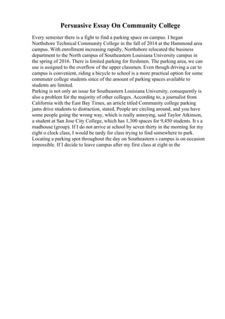 Persuasive Essay On Community College
Every semester there is a fight to find a parking space on campus. I began
Northshore Technical Community College in the fall of 2014 at the Hammond area
campus. With enrollment increasing rapidly, Northshore relocated the business
department to the North campus of Southeastern Louisiana University campus in
the spring of 2016. There is limited parking for freshmen. The parking area, we can
use is assigned to the overflow of the upper classmen. Even though driving a car to
campus is convenient, riding a bicycle to school is a more practical option for some
commuter college students since of the amount of parking spaces available to
students are limited.
Parking is not only an issue for Southeastern Louisiana University, consequently is
also a problem for the majority of other colleges. According to, a journalist from
California with the East Bay Times, an article titled Community college parking
jams drive students to distraction, stated, People are circling around, and you have
some people going the wrong way, which is really annoying, said Taylor Atkinson,
a student at San Jose City College, which has 1,300 spaces for 9,450 students. It s a
madhouse (group). If I do not arrive at school by seven thirty in the morning for my
eight o clock class, I would be tardy for class trying to find somewhere to park.
Locating a parking spot throughout the day on Southeastern s campus is on occasion
impossible. If I decide to leave campus after my first class at eight in the
 