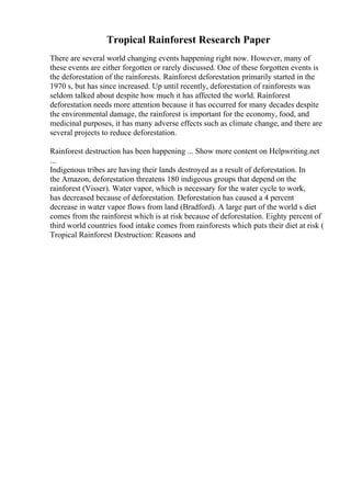 Tropical Rainforest Research Paper
There are several world changing events happening right now. However, many of
these events are either forgotten or rarely discussed. One of these forgotten events is
the deforestation of the rainforests. Rainforest deforestation primarily started in the
1970 s, but has since increased. Up until recently, deforestation of rainforests was
seldom talked about despite how much it has affected the world. Rainforest
deforestation needs more attention because it has occurred for many decades despite
the environmental damage, the rainforest is important for the economy, food, and
medicinal purposes, it has many adverse effects such as climate change, and there are
several projects to reduce deforestation.
Rainforest destruction has been happening ... Show more content on Helpwriting.net
...
Indigenous tribes are having their lands destroyed as a result of deforestation. In
the Amazon, deforestation threatens 180 indigeous groups that depend on the
rainforest (Visser). Water vapor, which is necessary for the water cycle to work,
has decreased because of deforestation. Deforestation has caused a 4 percent
decrease in water vapor flows from land (Bradford). A large part of the world s diet
comes from the rainforest which is at risk because of deforestation. Eighty percent of
third world countries food intake comes from rainforests which puts their diet at risk (
Tropical Rainforest Destruction: Reasons and
 